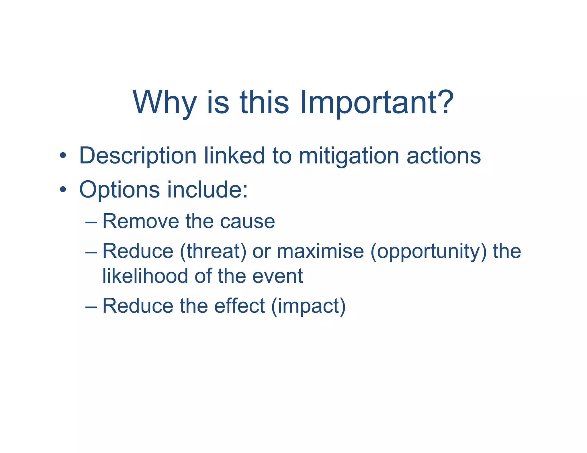 Why is this Important?
• Description linked to mitigation actions
• Options include:
  – Remove the cause
  – Reduce (threat) or maximise (opportunity) the
    likelihood of the event
  – Reduce the effect (impact)
 