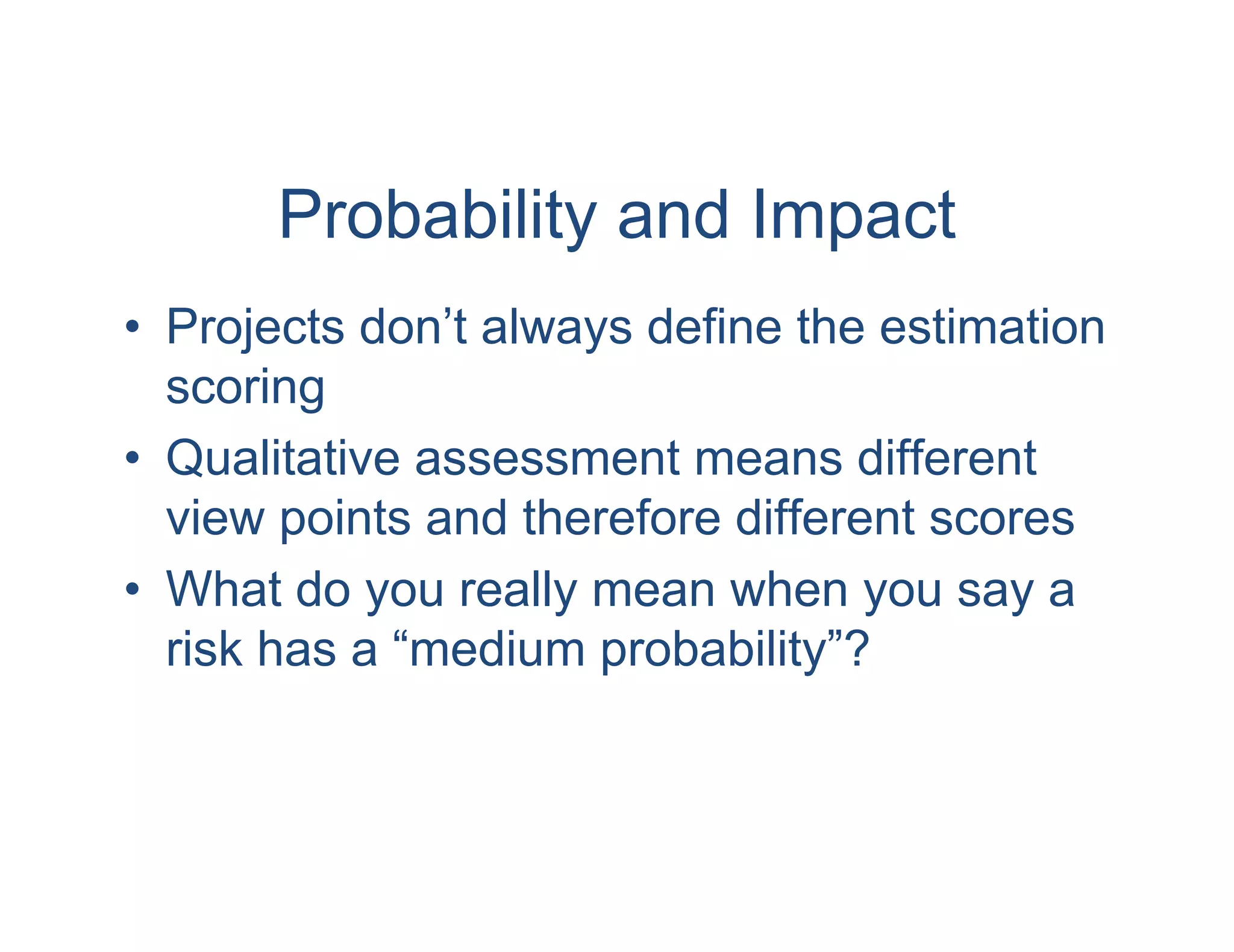 Probability and Impact
• Projects don’t always define the estimation
  scoring
• Qualitative assessment means different
  view points and therefore different scores
• What do you really mean when you say a
  risk has a “medium probability”?
 
