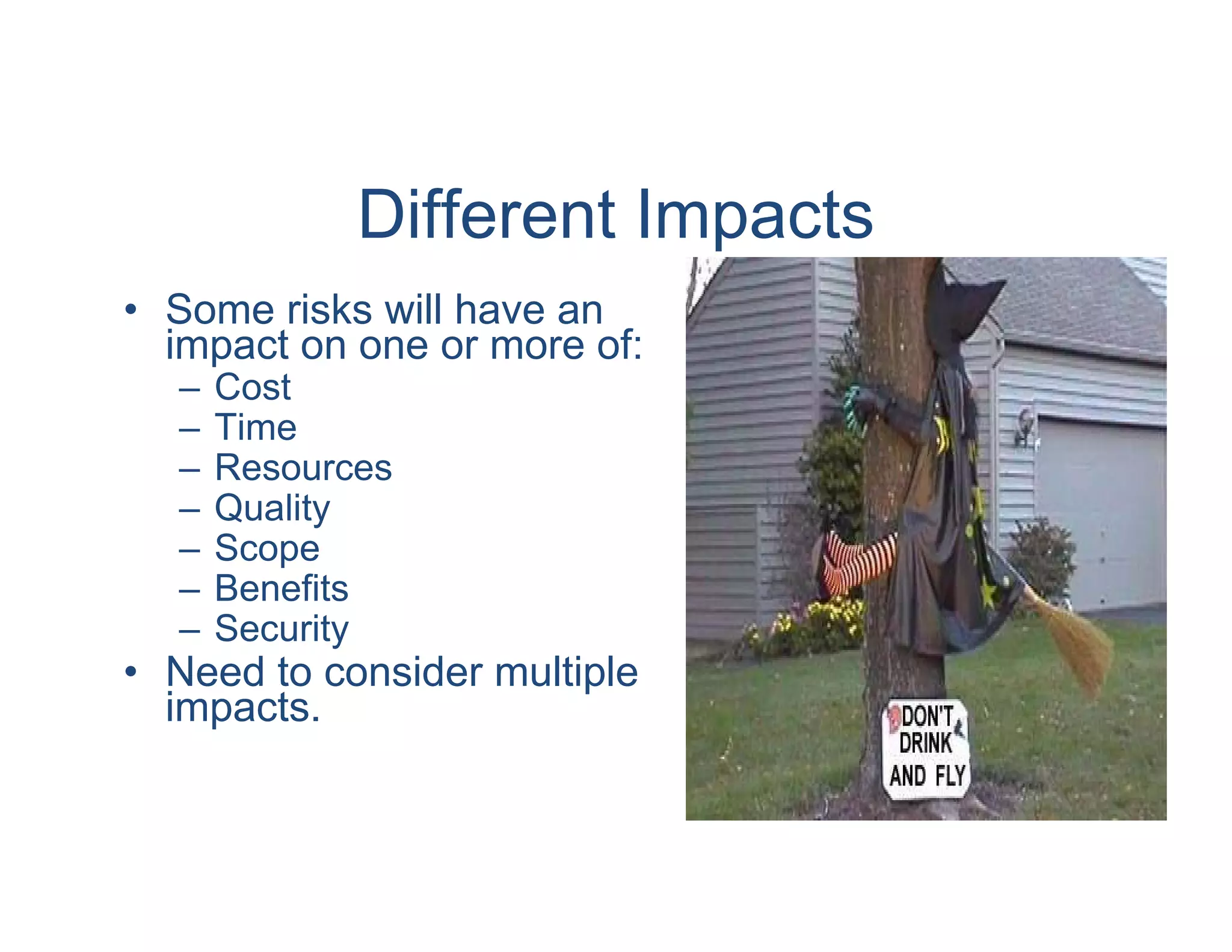 Different Impacts
• Some risks will have an
  impact on one or more of:
  –   Cost
  –   Time
  –   Resources
  –   Quality
  –   Scope
  –   Benefits
  –   Security
• Need to consider multiple
  impacts.
 