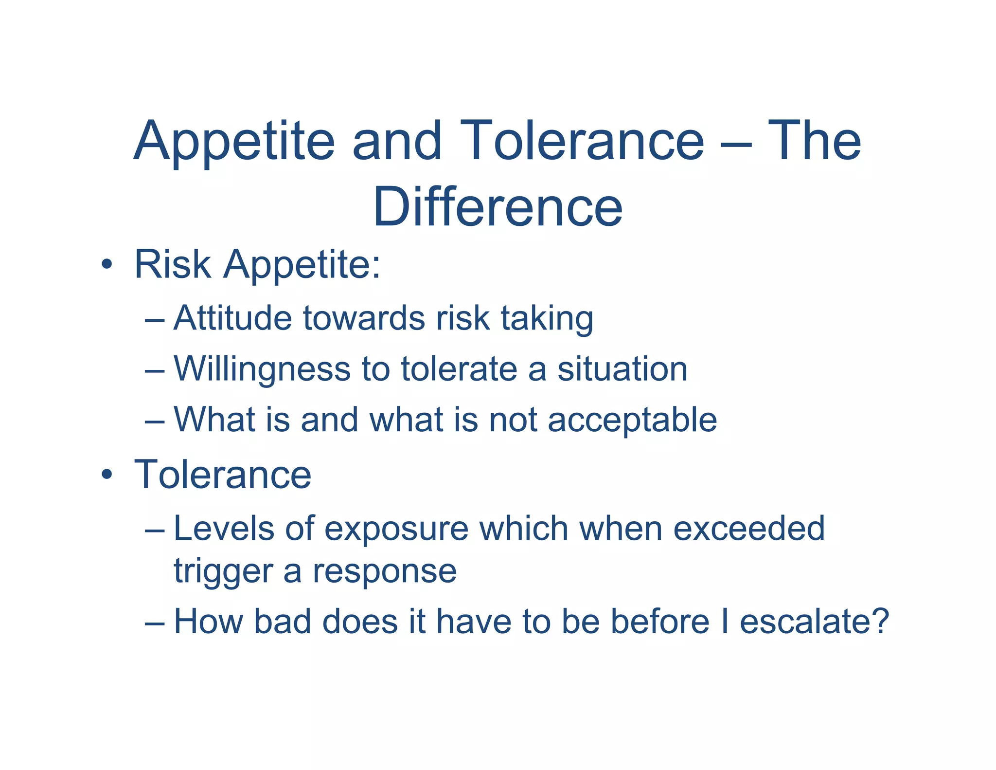 Appetite and Tolerance – The
           Difference
• Risk Appetite:
  – Attitude towards risk taking
  – Willingness to tolerate a situation
  – What is and what is not acceptable
• Tolerance
  – Levels of exposure which when exceeded
    trigger a response
  – How bad does it have to be before I escalate?
 