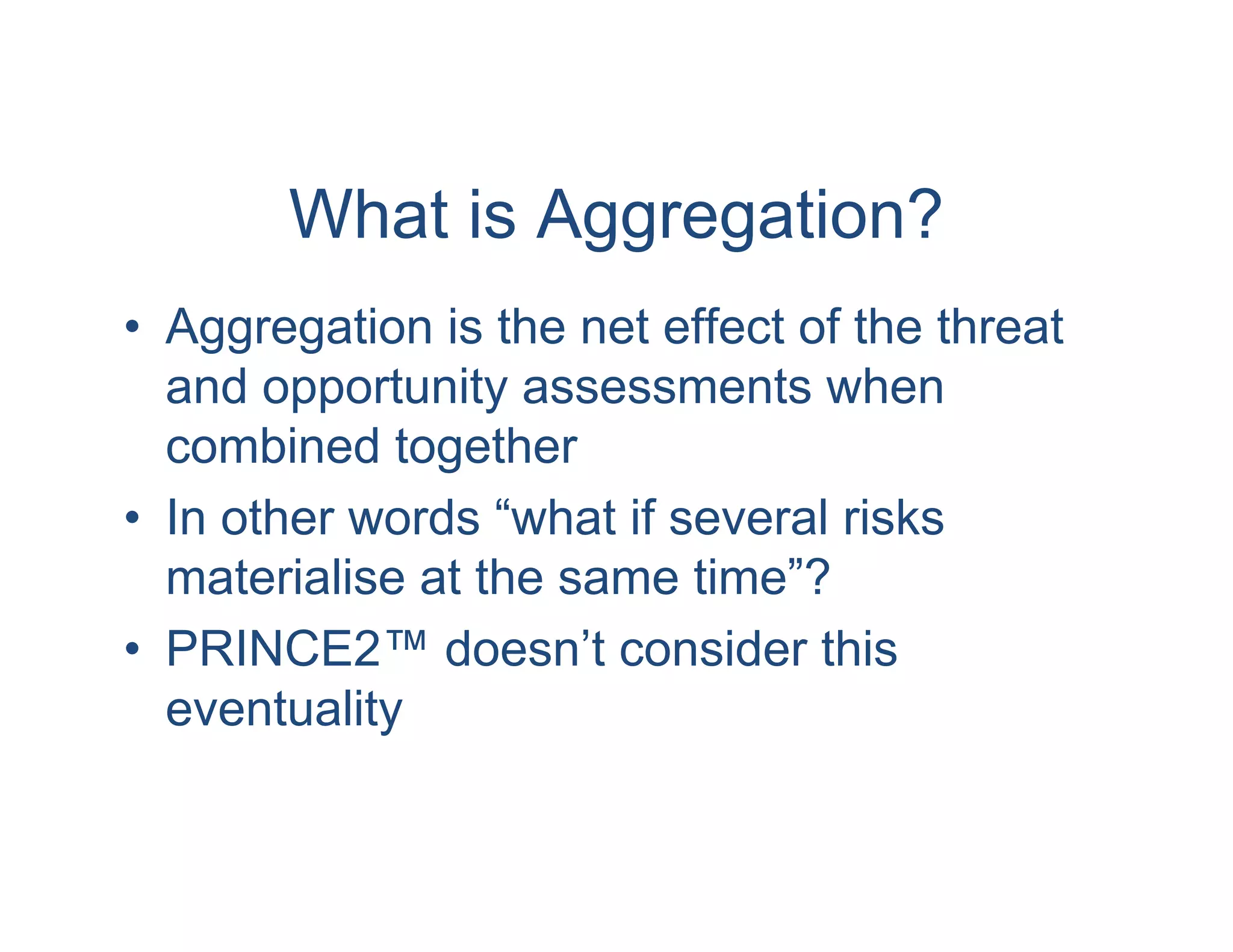 What is Aggregation?
• Aggregation is the net effect of the threat
  and opportunity assessments when
  combined together
• In other words “what if several risks
  materialise at the same time”?
• PRINCE2™ doesn’t consider this
  eventuality
 