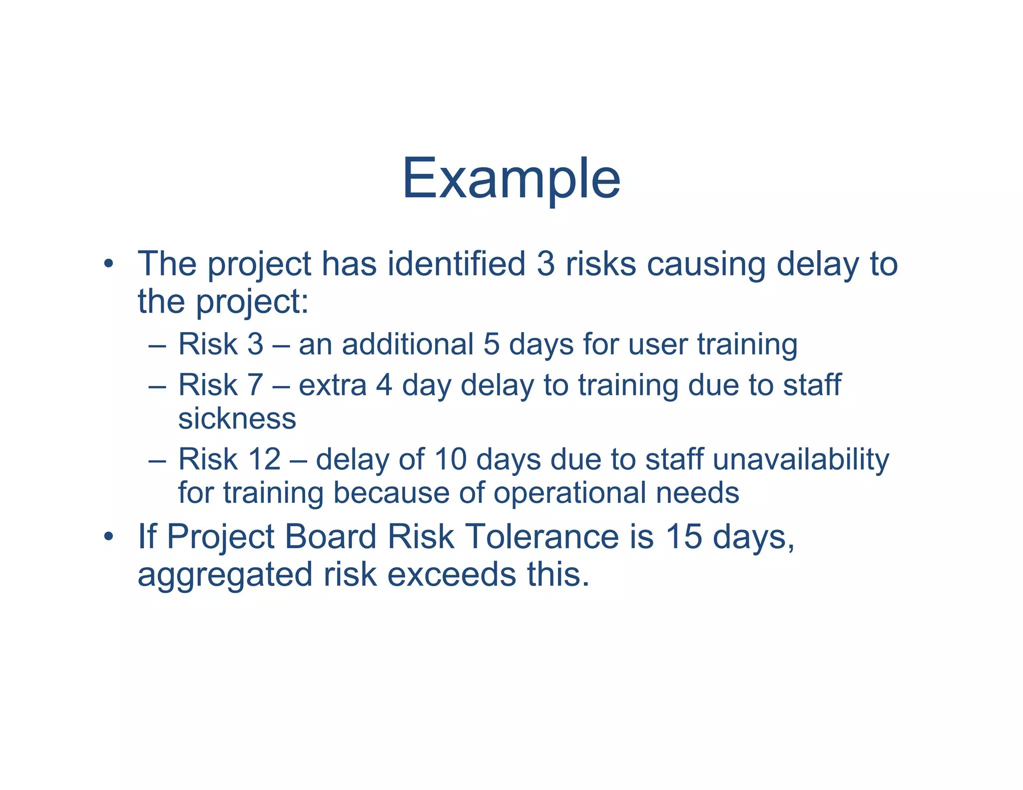 Example
• The project has identified 3 risks causing delay to
  the project:
   – Risk 3 – an additional 5 days for user training
   – Risk 7 – extra 4 day delay to training due to staff
     sickness
   – Risk 12 – delay of 10 days due to staff unavailability
     for training because of operational needs
• If Project Board Risk Tolerance is 15 days,
  aggregated risk exceeds this.
 