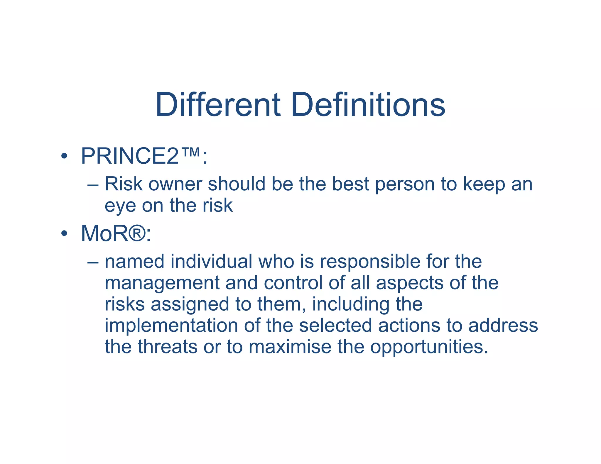 Different Definitions
• PRINCE2™:
  – Risk owner should be the best person to keep an
    eye on the risk
• MoR®:
  – named individual who is responsible for the
    management and control of all aspects of the
    risks assigned to them, including the
    implementation of the selected actions to address
    the threats or to maximise the opportunities.
 