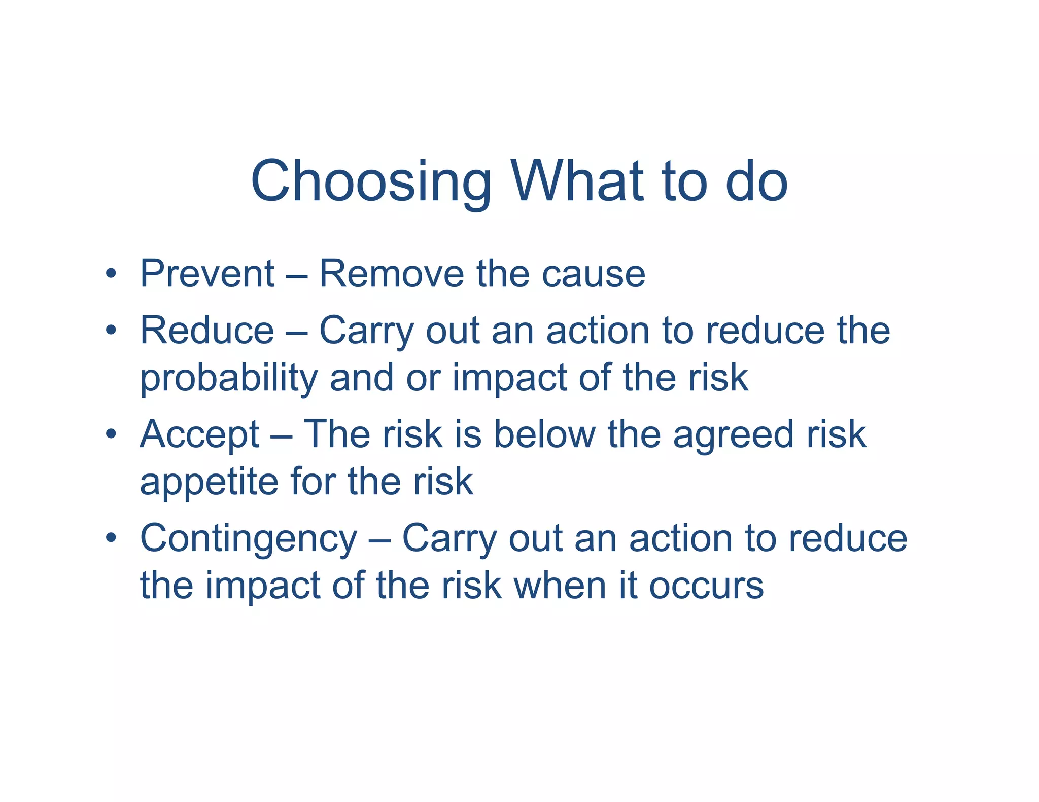 Choosing What to do
• Prevent – Remove the cause
• Reduce – Carry out an action to reduce the
  probability and or impact of the risk
• Accept – The risk is below the agreed risk
  appetite for the risk
• Contingency – Carry out an action to reduce
  the impact of the risk when it occurs
 