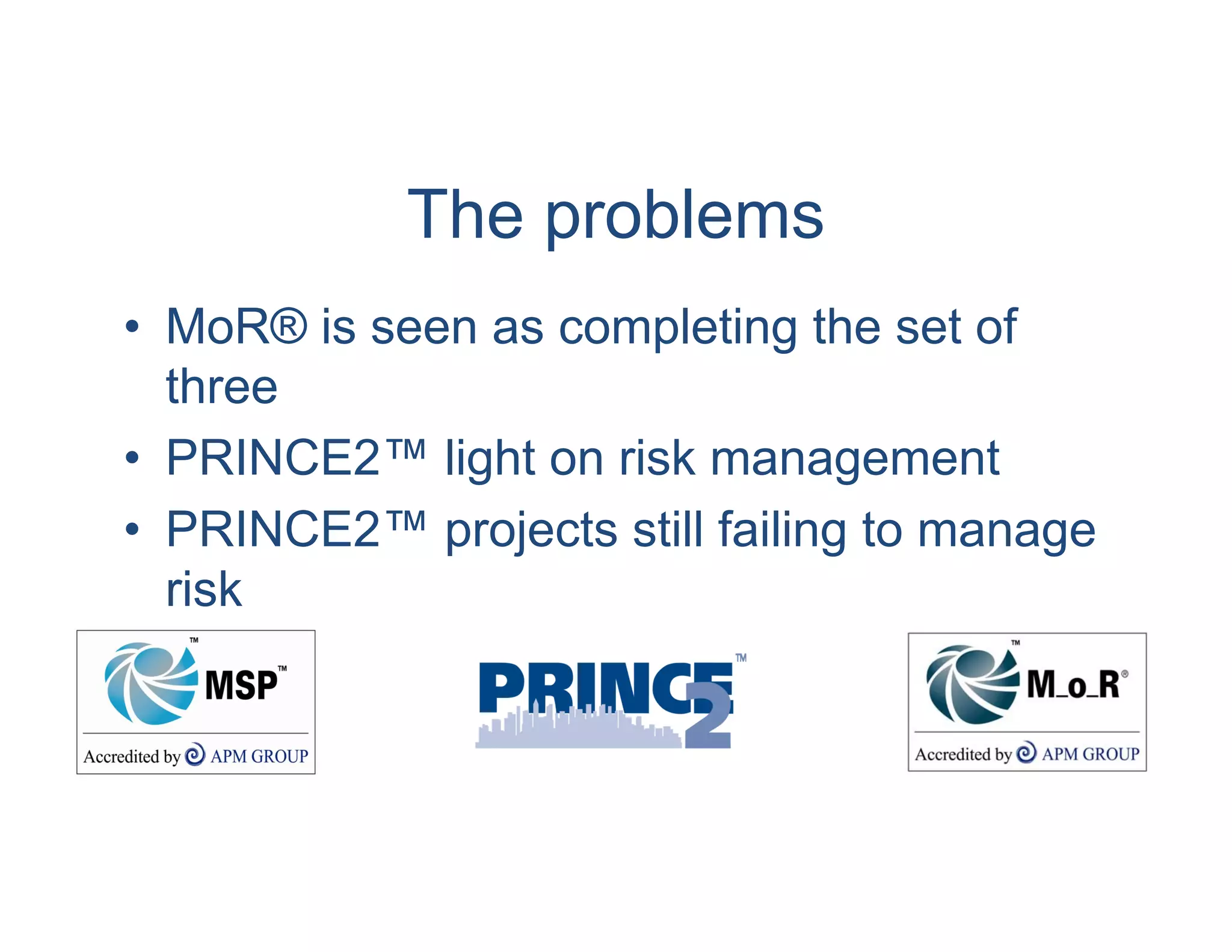 The problems
• MoR® is seen as completing the set of
  three
• PRINCE2™ light on risk management
• PRINCE2™ projects still failing to manage
  risk
 