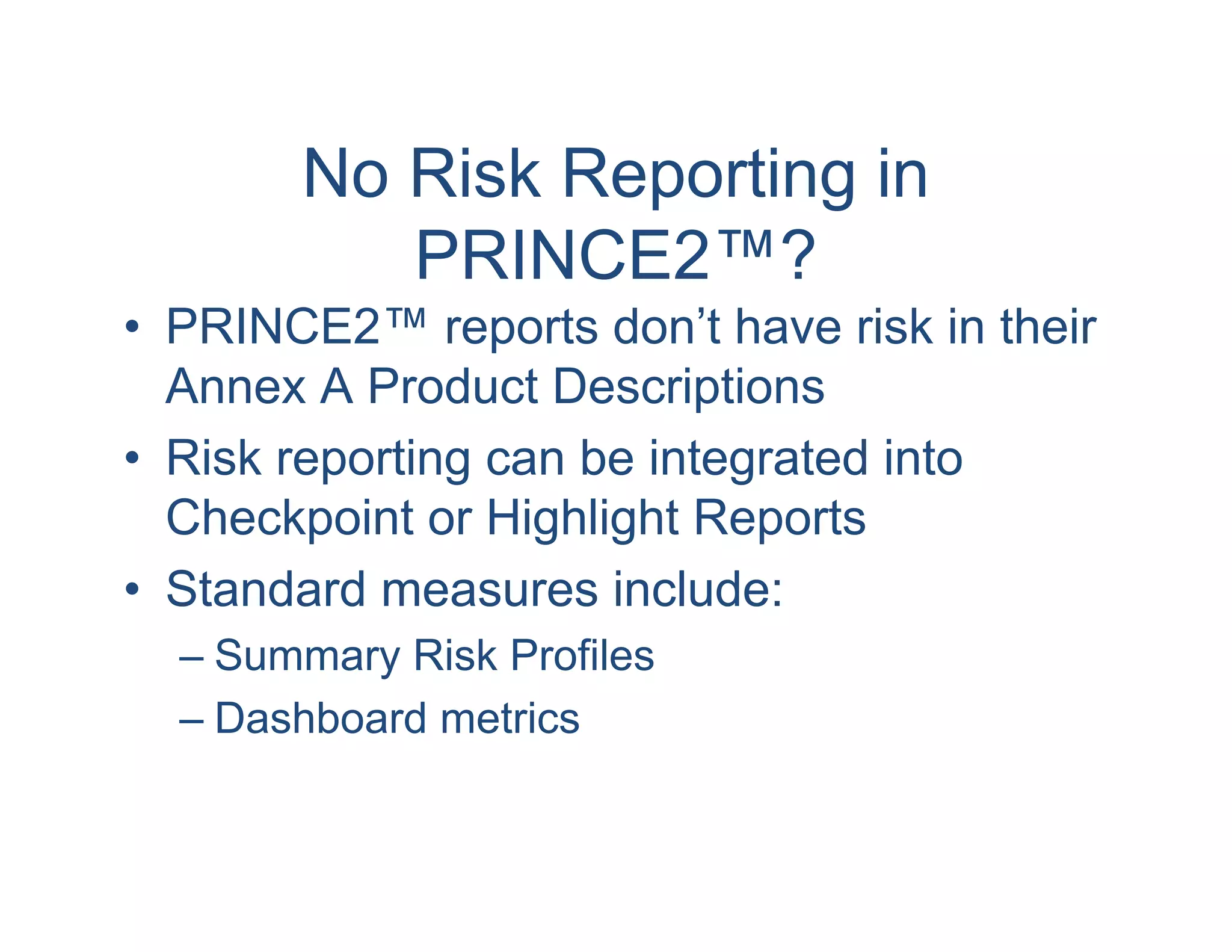 No Risk Reporting in
          PRINCE2™?
• PRINCE2™ reports don’t have risk in their
  Annex A Product Descriptions
• Risk reporting can be integrated into
  Checkpoint or Highlight Reports
• Standard measures include:
  – Summary Risk Profiles
  – Dashboard metrics
 