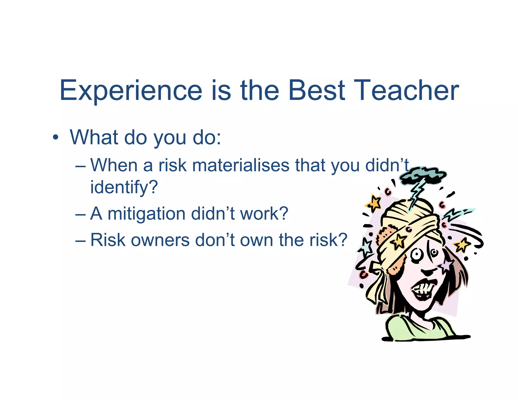 Experience is the Best Teacher
• What do you do:
  – When a risk materialises that you didn’t
    identify?
  – A mitigation didn’t work?
  – Risk owners don’t own the risk?
 