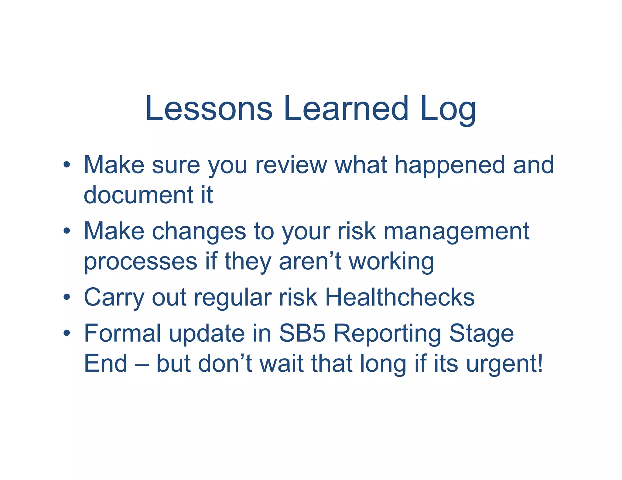 Lessons Learned Log
• Make sure you review what happened and
  document it
• Make changes to your risk management
  processes if they aren’t working
• Carry out regular risk Healthchecks
• Formal update in SB5 Reporting Stage
  End – but don’t wait that long if its urgent!
 