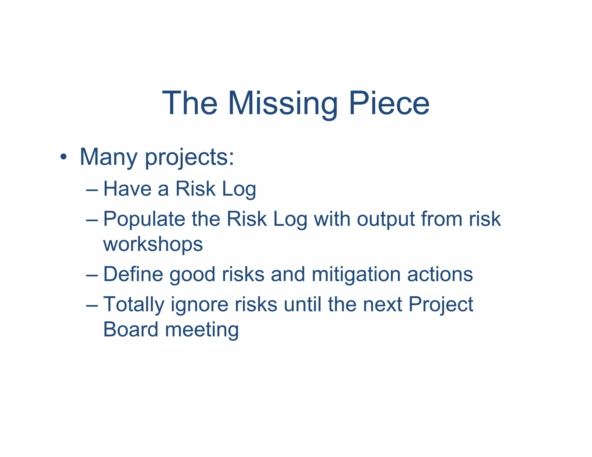The Missing Piece
• Many projects:
  – Have a Risk Log
  – Populate the Risk Log with output from risk
    workshops
  – Define good risks and mitigation actions
  – Totally ignore risks until the next Project
    Board meeting
 