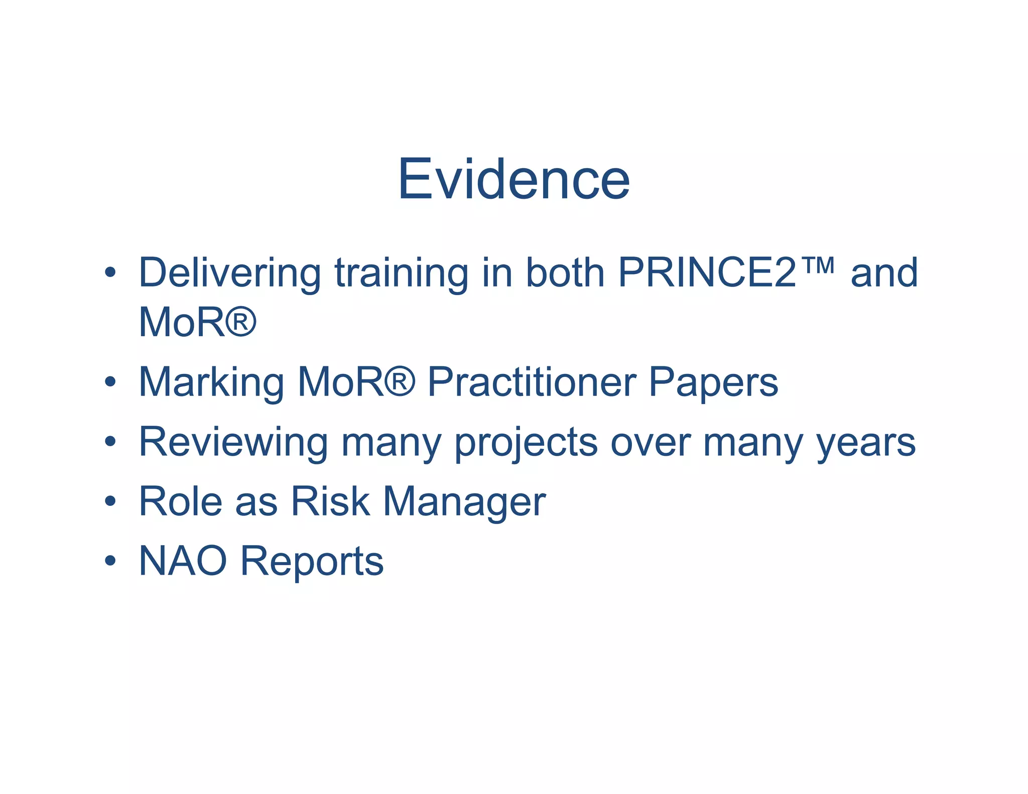 Evidence
• Delivering training in both PRINCE2™ and
  MoR®
• Marking MoR® Practitioner Papers
• Reviewing many projects over many years
• Role as Risk Manager
• NAO Reports
 