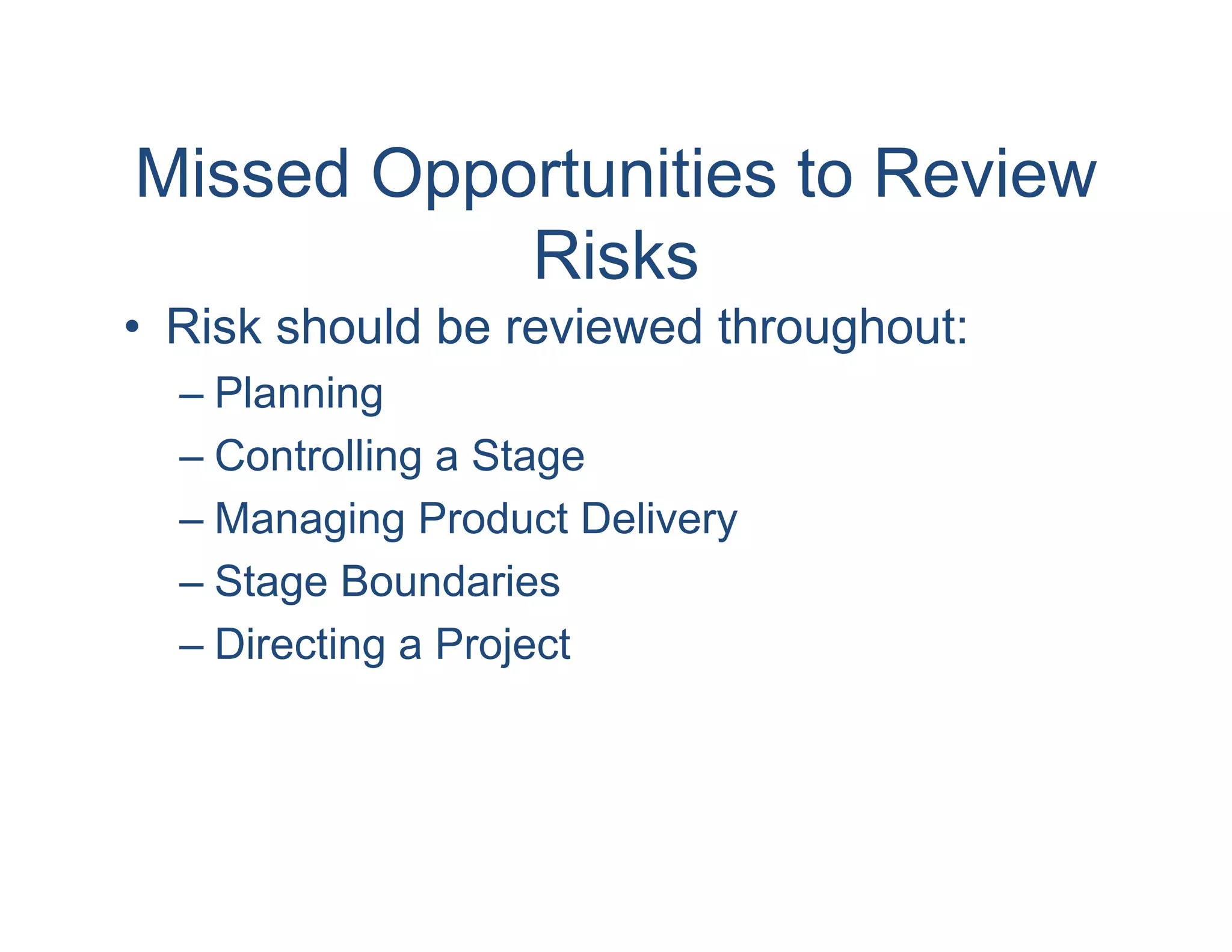 Missed Opportunities to Review
           Risks
• Risk should be reviewed throughout:
  – Planning
  – Controlling a Stage
  – Managing Product Delivery
  – Stage Boundaries
  – Directing a Project
 