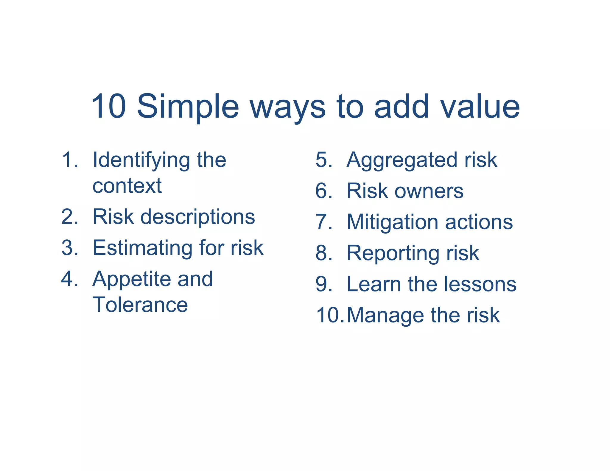 10 Simple ways to add value
1. Identifying the       5. Aggregated risk
   context               6. Risk owners
2. Risk descriptions     7. Mitigation actions
3. Estimating for risk   8. Reporting risk
4. Appetite and          9. Learn the lessons
   Tolerance             10.Manage the risk
 