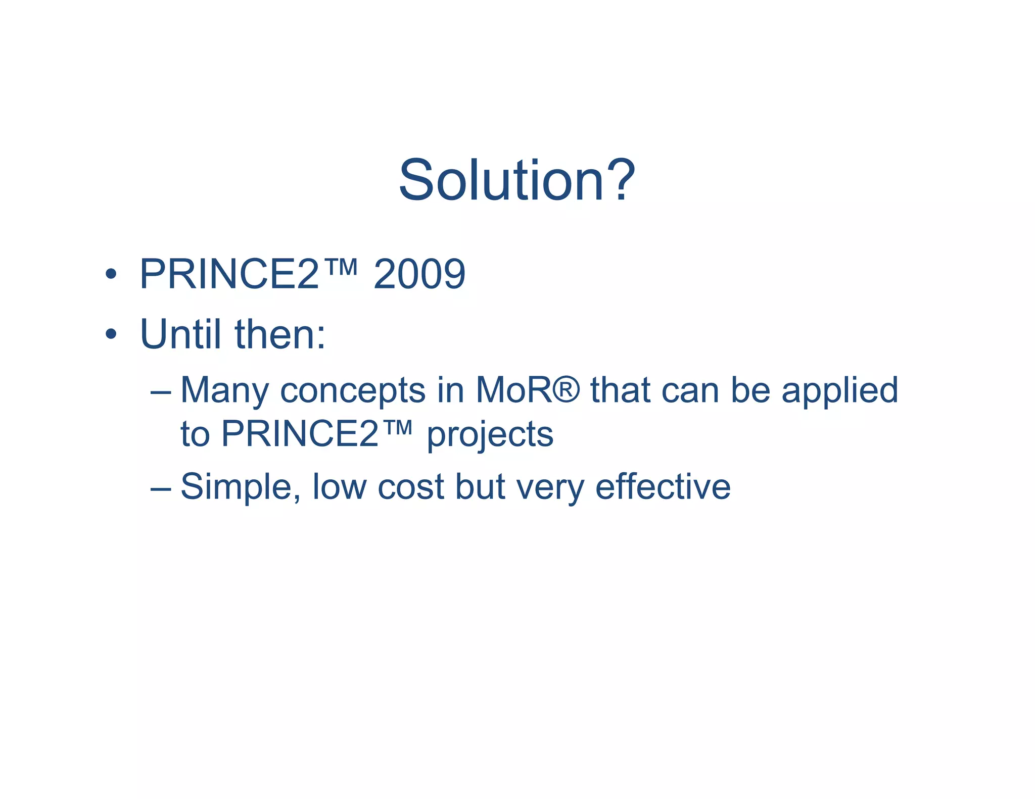 Solution?
• PRINCE2™ 2009
• Until then:
 – Many concepts in MoR® that can be applied
   to PRINCE2™ projects
 – Simple, low cost but very effective
 