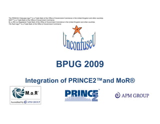 The PRINCE2 Cityscape logo™ is a Trade Mark of the Office of Government Commerce in the United Kingdom and other countries
MSP™ is a Trade Mark of the Office of Government Commerce
M_o_R® is a Registered Trade Mark of the Office of Government Commerce in the United Kingdom and other countries
The Swirl logo™ is a Trade Mark of the Office of Government Commerce




                                                             BPUG 2009
                     Integration of PRINCE2™and MoR®
 