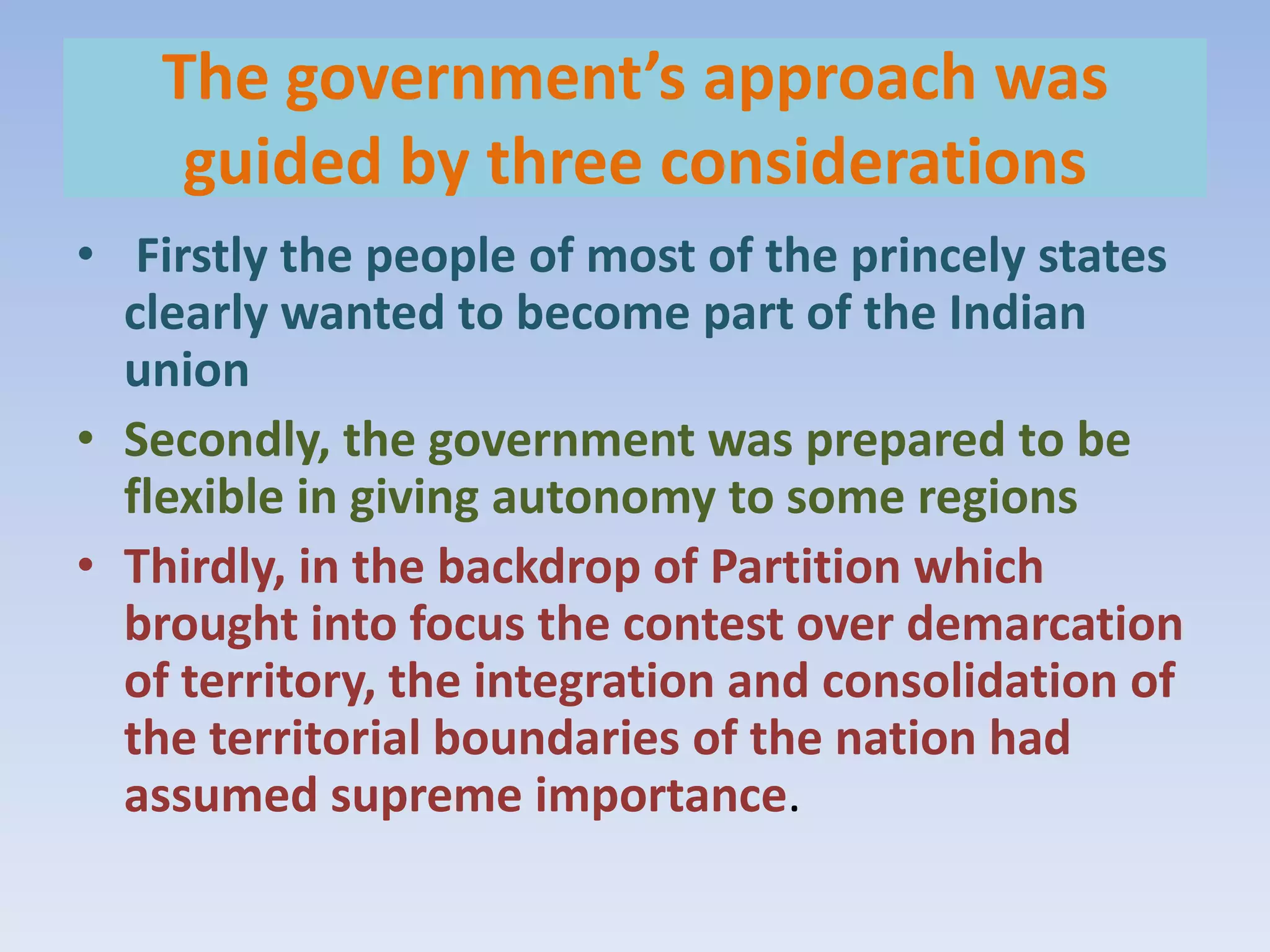The government’s approach was
     guided by three considerations
• Firstly the people of most of the princely states
  clearly wanted to become part of the Indian
  union
• Secondly, the government was prepared to be
  flexible in giving autonomy to some regions
• Thirdly, in the backdrop of Partition which
  brought into focus the contest over demarcation
  of territory, the integration and consolidation of
  the territorial boundaries of the nation had
  assumed supreme importance.
 