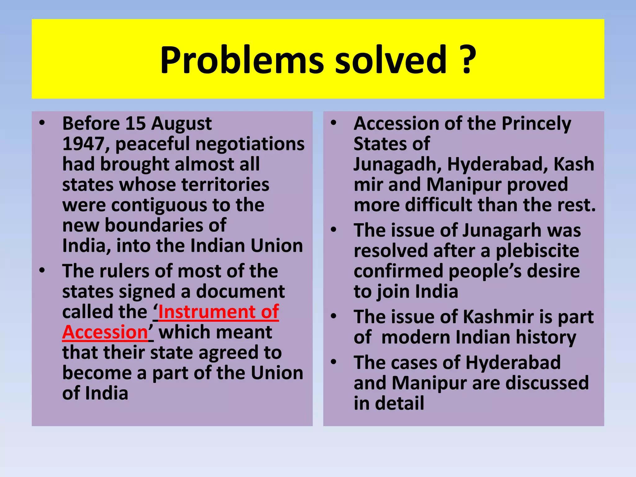 Problems solved ?
• Before 15 August               • Accession of the Princely
  1947, peaceful negotiations      States of
  had brought almost all           Junagadh, Hyderabad, Kash
  states whose territories         mir and Manipur proved
  were contiguous to the           more difficult than the rest.
  new boundaries of              • The issue of Junagarh was
  India, into the Indian Union     resolved after a plebiscite
• The rulers of most of the        confirmed people’s desire
  states signed a document         to join India
  called the ‘Instrument of      • The issue of Kashmir is part
  Accession’ which meant           of modern Indian history
  that their state agreed to     • The cases of Hyderabad
  become a part of the Union       and Manipur are discussed
  of India                         in detail
 