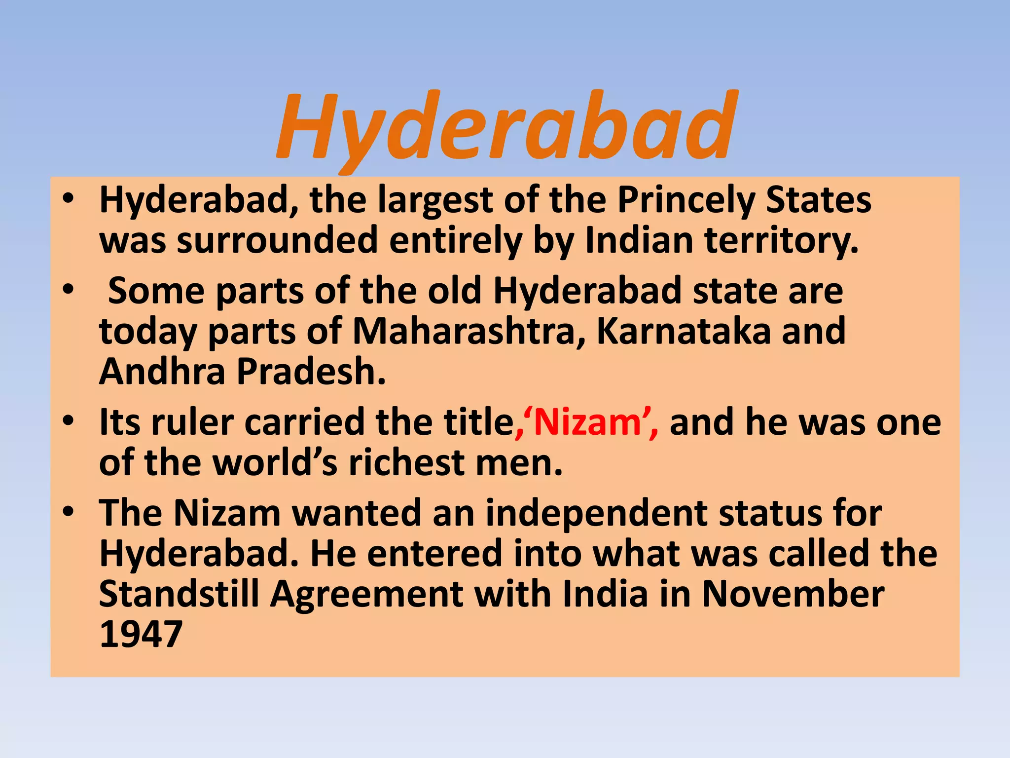Hyderabad
• Hyderabad, the largest of the Princely States
  was surrounded entirely by Indian territory.
• Some parts of the old Hyderabad state are
  today parts of Maharashtra, Karnataka and
  Andhra Pradesh.
• Its ruler carried the title,‘Nizam’, and he was one
  of the world’s richest men.
• The Nizam wanted an independent status for
  Hyderabad. He entered into what was called the
  Standstill Agreement with India in November
  1947
 