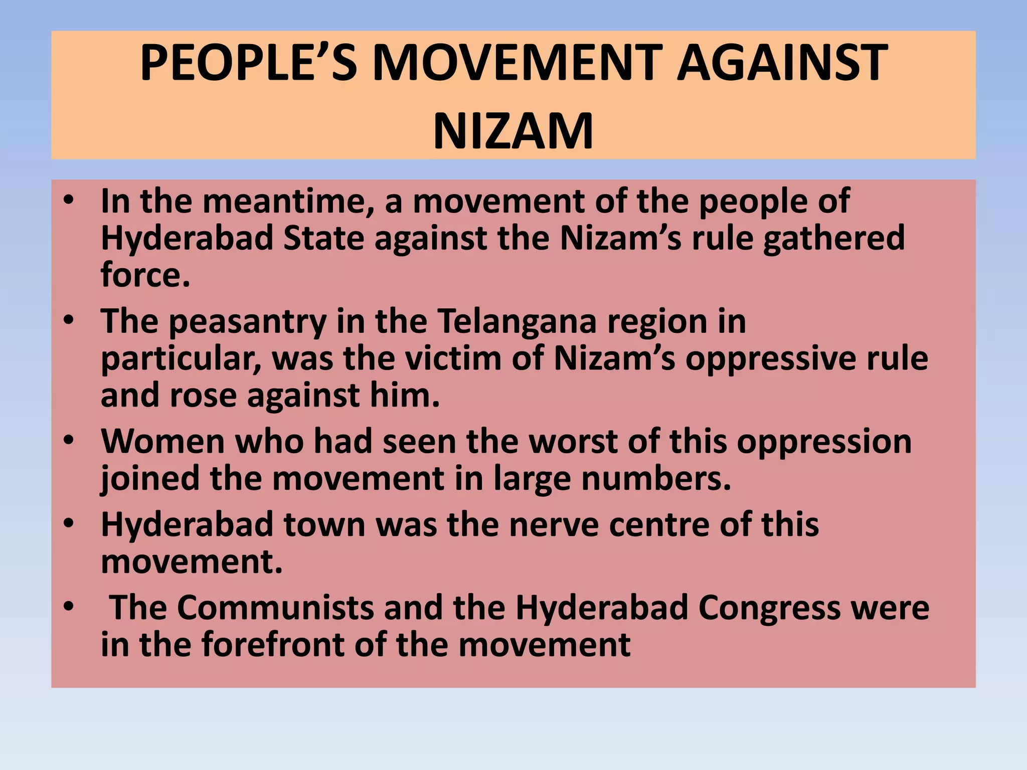 PEOPLE’S MOVEMENT AGAINST
              NIZAM
• In the meantime, a movement of the people of
  Hyderabad State against the Nizam’s rule gathered
  force.
• The peasantry in the Telangana region in
  particular, was the victim of Nizam’s oppressive rule
  and rose against him.
• Women who had seen the worst of this oppression
  joined the movement in large numbers.
• Hyderabad town was the nerve centre of this
  movement.
• The Communists and the Hyderabad Congress were
  in the forefront of the movement
 