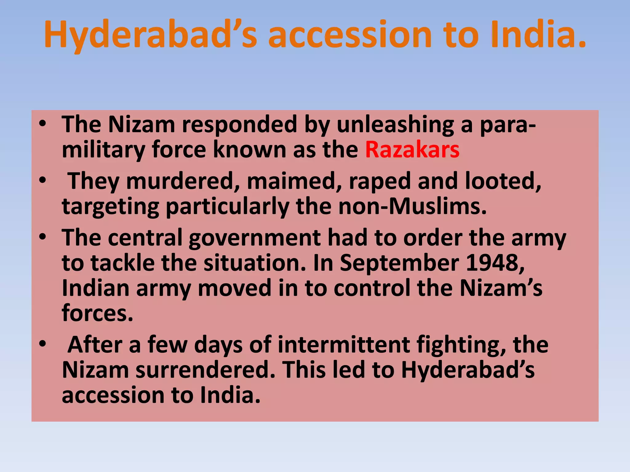 Hyderabad’s accession to India.

• The Nizam responded by unleashing a para-
  military force known as the Razakars
• They murdered, maimed, raped and looted,
  targeting particularly the non-Muslims.
• The central government had to order the army
  to tackle the situation. In September 1948,
  Indian army moved in to control the Nizam’s
  forces.
• After a few days of intermittent fighting, the
  Nizam surrendered. This led to Hyderabad’s
  accession to India.
 