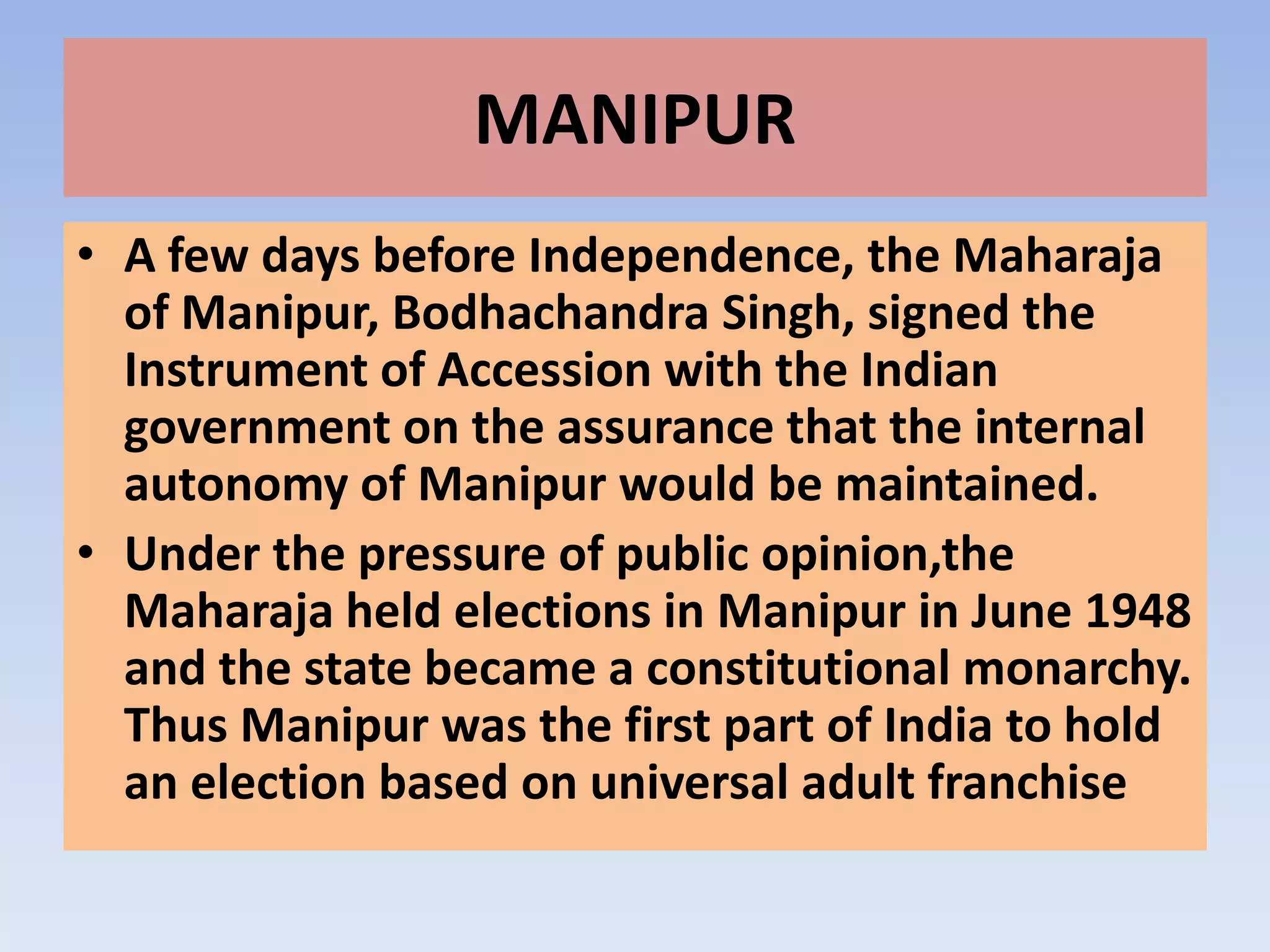 MANIPUR
• A few days before Independence, the Maharaja
  of Manipur, Bodhachandra Singh, signed the
  Instrument of Accession with the Indian
  government on the assurance that the internal
  autonomy of Manipur would be maintained.
• Under the pressure of public opinion,the
  Maharaja held elections in Manipur in June 1948
  and the state became a constitutional monarchy.
  Thus Manipur was the first part of India to hold
  an election based on universal adult franchise
 
