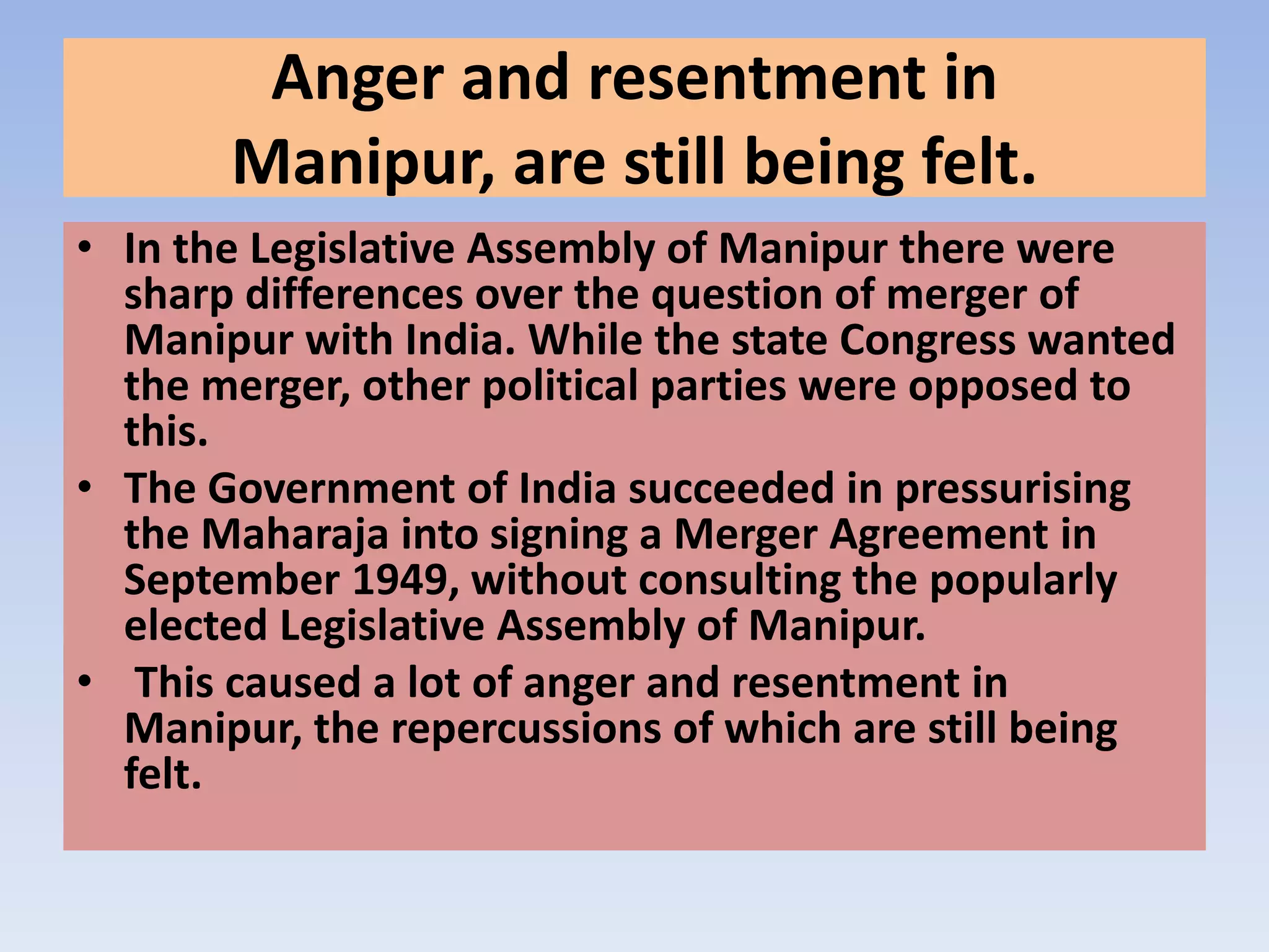 Anger and resentment in
       Manipur, are still being felt.
• In the Legislative Assembly of Manipur there were
  sharp differences over the question of merger of
  Manipur with India. While the state Congress wanted
  the merger, other political parties were opposed to
  this.
• The Government of India succeeded in pressurising
  the Maharaja into signing a Merger Agreement in
  September 1949, without consulting the popularly
  elected Legislative Assembly of Manipur.
• This caused a lot of anger and resentment in
  Manipur, the repercussions of which are still being
  felt.
 