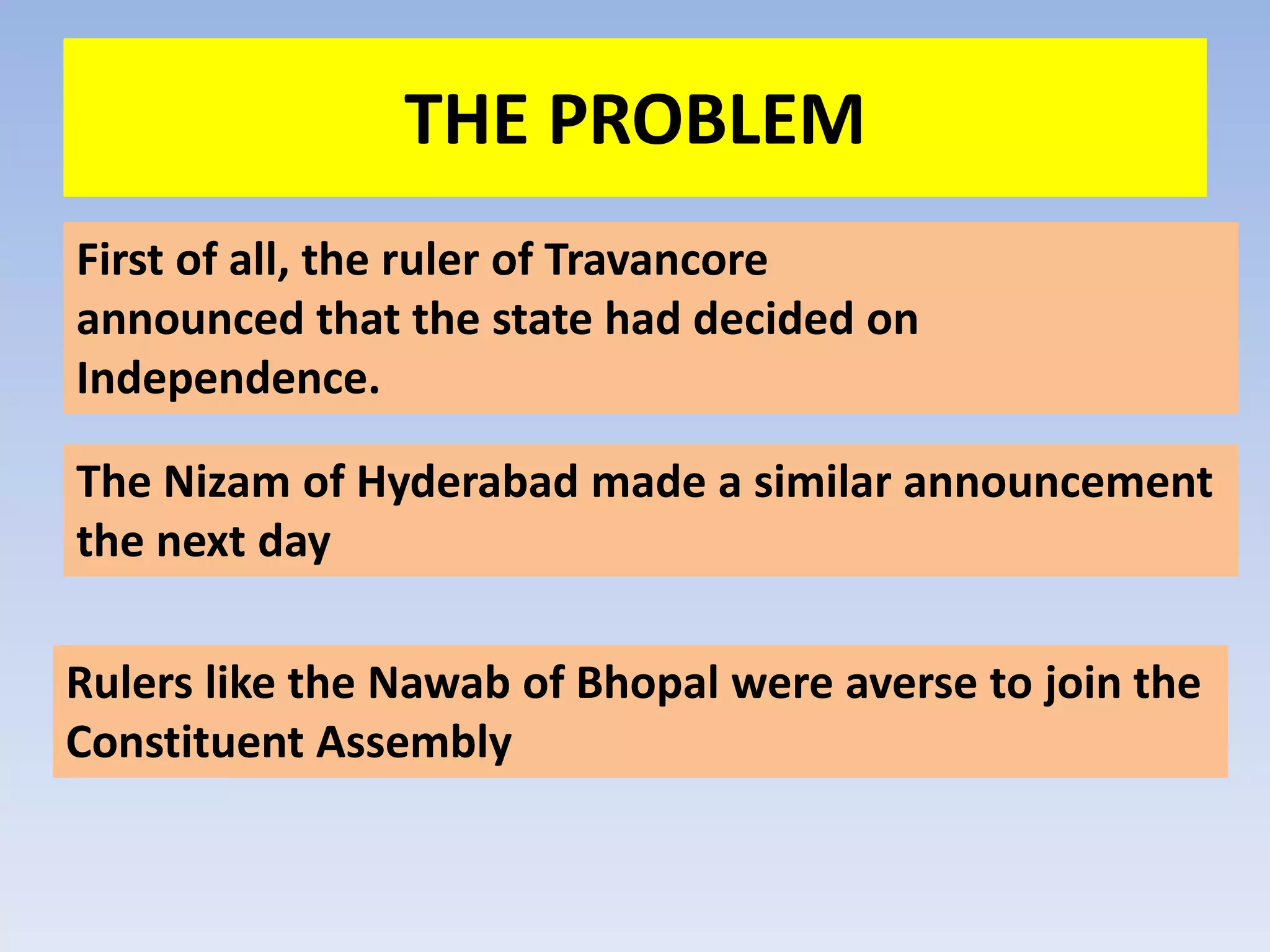 THE PROBLEM
First of all, the ruler of Travancore
announced that the state had decided on
Independence.

The Nizam of Hyderabad made a similar announcement
the next day

Rulers like the Nawab of Bhopal were averse to join the
Constituent Assembly
 