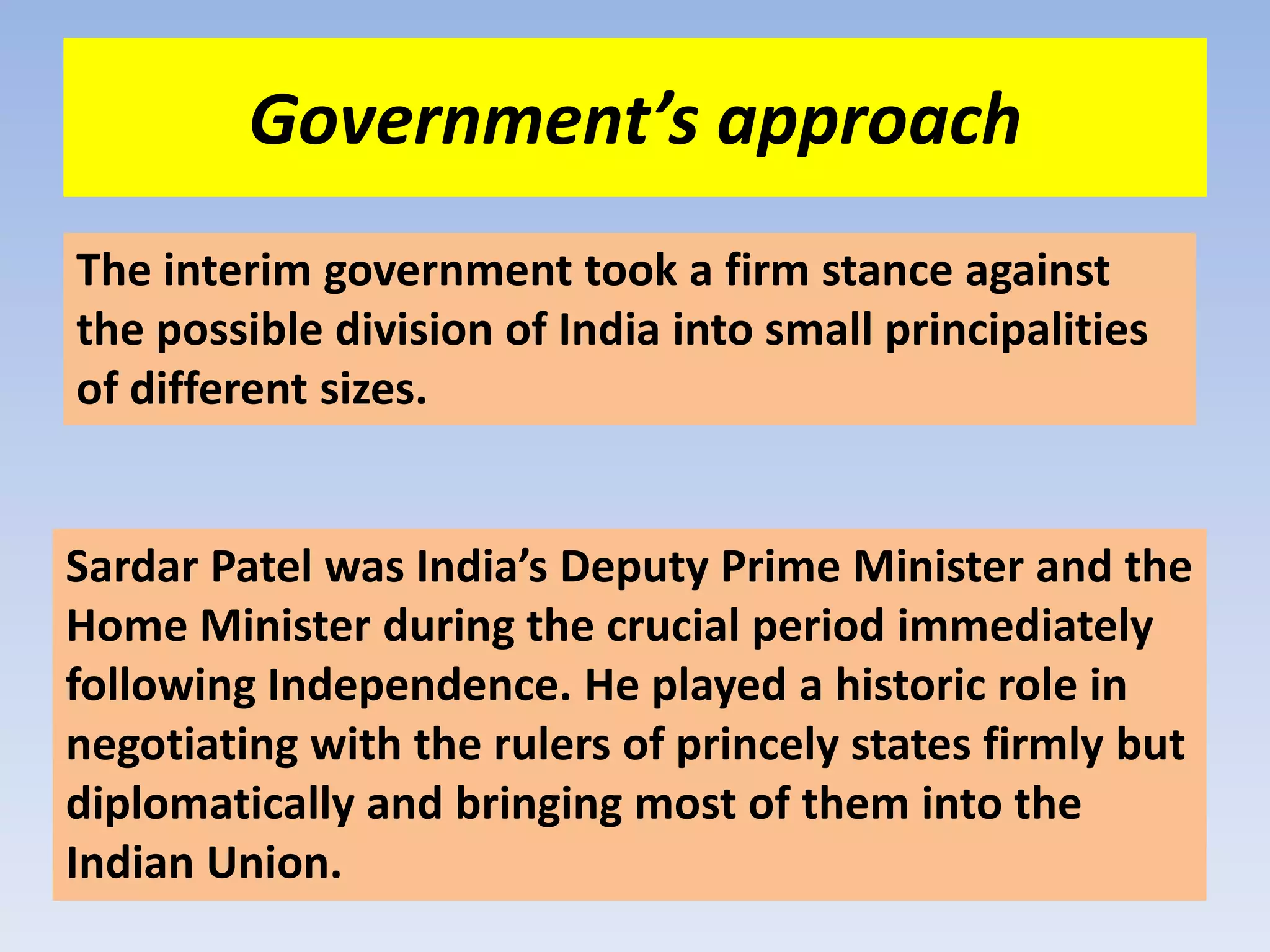 Government’s approach
The interim government took a firm stance against
the possible division of India into small principalities
of different sizes.


Sardar Patel was India’s Deputy Prime Minister and the
Home Minister during the crucial period immediately
following Independence. He played a historic role in
negotiating with the rulers of princely states firmly but
diplomatically and bringing most of them into the
Indian Union.
 