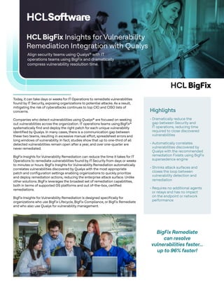 HCL BigFix
Align security teams using Qualys® with IT
operations teams using BigFix and dramatically
compress vulnerability resolution time.
HCL BigFix Insights for Vulnerability
Remediation Integration with Qualys
Highlights
• Dramatically reduce the
gap between Security and
IT operations, reducing time
required to close discovered
vulnerabilities
• Automatically correlates
vulnerabilities discovered by
Qualys with the recommended
remediation Fixlets using BigFix
supersedence engine
• Shrinks attack surfaces and
closes the loop between
vulnerability detection and
remediation
• Requires no additional agents
or relays and has no impact
on the endpoint or network
performance
Today, it can take days or weeks for IT Operations to remediate vulnerabilities
found by IT Security, exposing organizations to potential attacks. As a result,
mitigating the risk of cyberattacks continues to top CIO and CISO lists of
concerns.
Companies who detect vulnerabilities using Qualys® are focused on seeking
out vulnerabilities across the organization. IT operations teams using BigFix®
systematically find and deploy the right patch for each unique vulnerability
identified by Qualys. In many cases, there is a communication gap between
these two teams, resulting in excessive manual effort, spreadsheet errors and
long windows of vulnerability. In fact, studies show that up to one-third of all
detected vulnerabilities remain open after a year, and over one-quarter are
never remediated.
BigFix Insights for Vulnerability Remediation can reduce the time it takes for IT
Operations to remediate vulnerabilities found by IT Security from days or weeks
to minutes or hours. BigFix Insights for Vulnerability Remediation automatically
correlates vulnerabilities discovered by Qualys with the most appropriate
patch and configuration settings enabling organizations to quickly prioritize
and deploy remediation actions, reducing the enterprise attack surface. Unlike
other solutions. BigFix leverages the broadest set of remediation capabilities,
both in terms of supported OS platforms and out of-the-box, certified
remediations.
BigFix Insights for Vulnerability Remediation is designed specifically for
organizations who use BigFix Lifecycle, BigFix Compliance, or BigFix Remediate
and who also use Qualys for vulnerability management.
BigFix Remediate
can resolve
vulnerabilities faster...
up to 96% faster!
 