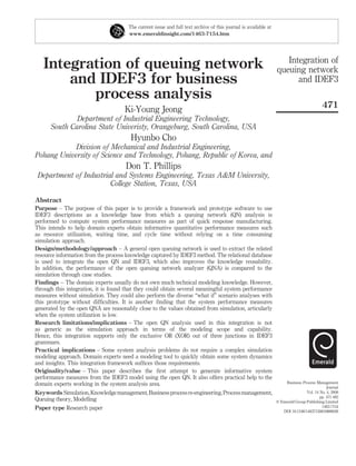 Integration of queuing network
and IDEF3 for business
process analysis
Ki-Young Jeong
Department of Industrial Engineering Technology,
South Carolina State Univeristy, Orangeburg, South Carolina, USA
Hyunbo Cho
Division of Mechanical and Industrial Engineering,
Pohang University of Science and Technology, Pohang, Republic of Korea, and
Don T. Phillips
Department of Industrial and Systems Engineering, Texas A&M University,
College Station, Texas, USA
Abstract
Purpose – The purpose of this paper is to provide a framework and prototype software to use
IDEF3 descriptions as a knowledge base from which a queuing network (QN) analysis is
performed to compute system performance measures as part of quick response manufacturing.
This intends to help domain experts obtain informative quantitative performance measures such
as resource utilization, waiting time, and cycle time without relying on a time consuming
simulation approach.
Design/methodology/approach – A general open queuing network is used to extract the related
resource information from the process knowledge captured by IDEF3 method. The relational database
is used to integrate the open QN and IDEF3, which also improves the knowledge reusability.
In addition, the performance of the open queuing network analyzer (QNA) is compared to the
simulation through case studies.
Findings – The domain experts usually do not own much technical modeling knowledge. However,
through this integration, it is found that they could obtain several meaningful system performance
measures without simulation. They could also perform the diverse “what if” scenario analyses with
this prototype without difﬁculties. It is another ﬁnding that the system performance measures
generated by the open QNA are reasonably close to the values obtained from simulation, articularly
when the system utilization is low.
Research limitations/implications – The open QN analysis used in this integration is not
as generic as the simulation approach in terms of the modeling scope and capability.
Hence, this integration supports only the exclusive OR (XOR) out of three junctions in IDEF3
grammars.
Practical implications – Some system analysis problems do not require a complex simulation
modeling approach. Domain experts need a modeling tool to quickly obtain some system dynamics
and insights. This integration framework sufﬁces those requirements.
Originality/value – This paper describes the ﬁrst attempt to generate informative system
performance measures from the IDEF3 model using the open QN. It also offers practical help to the
domain experts working in the system analysis area.
Keywords Simulation,Knowledgemanagement,Businessprocessre-engineering,Processmanagement,
Queuing theory, Modelling
Paper type Research paper
The current issue and full text archive of this journal is available at
www.emeraldinsight.com/1463-7154.htm
Integration of
queuing network
and IDEF3
471
Business Process Management
Journal
Vol. 14 No. 4, 2008
pp. 471-482
q Emerald Group Publishing Limited
1463-7154
DOI 10.1108/14637150810888028
 