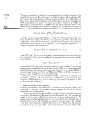 The prompt computation of equation (1) is another advantage of QN over simulation. For
example, it is not easy to detect the model’s feasibility in a large-scale simulation model
development due to the data and modeling complexity. Hence, the model is likely to
be developed without full consideration of feasibility, which often results in considerable
WIP accumulation in a queue. The major performance measures in GOQN are
approximated using the results in M/M/c queue for which all-exact solution forms
are known. For example, the expected waiting time for any product at resource j,
E(WqjGI/G/c), is approximated using the waiting time at M/M/c queue as in equation (2):
EðWqjGI=G=cÞ <
Caj þ Csj
2
 
EðWqjM=M=cÞ ð2Þ
where Caj and Csj are squared coefﬁcient of variation for interarrival time and service
time, respectively. Again, the Product and Equipment provide values for this
computation. Other node-level performance measures can be computed using the Little’s
(1961) formula once E(WqjGI/G/c) is computed. The key aggregation procedure is to
compute the system cycle time given by:
EðCT k
Þ ¼
j
X
E Nk
j
 
ðEðWqjGI=G=cÞ þ sk
ð j ÞÞ ð3Þ
where EðNk
j Þ and s k
( j ) represent the expected number of visits to j and process time at j
for product k. If the lot size is considered, the processing time at resource j, can be
represented as:
sk
ð j Þ ¼ stð j Þ þ Qk
tk
ð j Þ ð4Þ
where st( j ), Q k
, t k
( j ) denote lot size independent setup time, product k’s lot size and
processing time of individual piece in the lot at resource j. That is, by using equations (3)
and (4), the impact of setup time and lot size on the cycle time can be estimated. Readers
are encouraged to refer to Bitran and Morabito (1996) for a detailed computation
procedure regarding all terms in equation (1) and (3).
When the GIDEF3 has the same structure as the Gq, i.e. a resource is used only once
across the GIDEF3, each UOB is considered as a single node in Gq, and the sojourn time
computed by equation (3) is the same as the activity cycle time in UOB, there is no need
for modeling view converting.
4. Prototype software development
Software “SmartQueue” was developed to implement the proposed concept and
framework. It provides a user-friendly graphic interface for the IDEF3 process
descriptions and the QN analysis.
The QN diagram is built from an IDEF3 schematic diagram, and all IDEF3 syntax
is reused for the QN diagram. For example, an XOR junction and UOB rectangle are
reused to represent the probabilistic routing and a resource node, respectively. All
artifacts constructed in “SmartQueue” are stored in a pool for reuse. It also allows users
to build their own sub- QN (template) in a library. Users can retrieve this template
when they want to expand or make the QN model in more detail. Once this template
is used, the users are supposed to connect the template with the existing QN.
BPMJ
14,4
478
 
