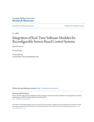Carnegie Mellon University
Research Showcase
Institute for Software Research                                                                                 School of Computer Science



1-1-1993

Integration of Real-Time Software Modules for
Reconfigurable Sensor-Based Control Systems
David B. Stewart

Richard Volpe

Pradeep Khosla
Carnegie Mellon University, pkhosla@cmu.edu




Follow this and additional works at: http://repository.cmu.edu/isr

Recommended Citation
Stewart, David B.; Volpe, Richard; and Khosla, Pradeep, "Integration of Real-Time Software Modules for Reconfigurable Sensor-Based
Control Systems" (1993). Institute for Software Research. Paper 617.
http://repository.cmu.edu/isr/617


This Conference Proceeding is brought to you for free and open access by the School of Computer Science at Research Showcase. It has been accepted
for inclusion in Institute for Software Research by an authorized administrator of Research Showcase. For more information, please contact research-
showcase@andrew.cmu.edu.
 