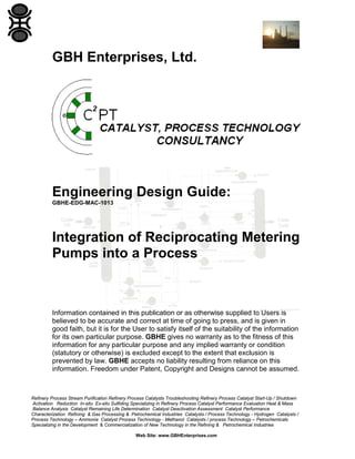 GBH Enterprises, Ltd.

Engineering Design Guide:
GBHE-EDG-MAC-1013

Integration of Reciprocating Metering
Pumps into a Process

Information contained in this publication or as otherwise supplied to Users is
believed to be accurate and correct at time of going to press, and is given in
good faith, but it is for the User to satisfy itself of the suitability of the information
for its own particular purpose. GBHE gives no warranty as to the fitness of this
information for any particular purpose and any implied warranty or condition
(statutory or otherwise) is excluded except to the extent that exclusion is
prevented by law. GBHE accepts no liability resulting from reliance on this
information. Freedom under Patent, Copyright and Designs cannot be assumed.

Refinery Process Stream Purification Refinery Process Catalysts Troubleshooting Refinery Process Catalyst Start-Up / Shutdown
Activation Reduction In-situ Ex-situ Sulfiding Specializing in Refinery Process Catalyst Performance Evaluation Heat & Mass
Balance Analysis Catalyst Remaining Life Determination Catalyst Deactivation Assessment Catalyst Performance
Characterization Refining & Gas Processing & Petrochemical Industries Catalysts / Process Technology - Hydrogen Catalysts /
Process Technology – Ammonia Catalyst Process Technology - Methanol Catalysts / process Technology – Petrochemicals
Specializing in the Development & Commercialization of New Technology in the Refining & Petrochemical Industries
Web Site: www.GBHEnterprises.com

 