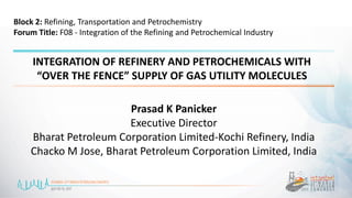 INTEGRATION OF REFINERY AND PETROCHEMICALS WITH
“OVER THE FENCE” SUPPLY OF GAS UTILITY MOLECULES
Prasad K Panicker
Executive Director
Bharat Petroleum Corporation Limited-Kochi Refinery, India
Chacko M Jose, Bharat Petroleum Corporation Limited, India
Block 2: Refining, Transportation and Petrochemistry
Forum Title: F08 - Integration of the Refining and Petrochemical Industry
 
