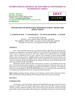 INTERNATIONAL JOURNAL OF ELECTRICAL ENGINEERING & 
International Journal of Electrical Engineering and Technology (IJEET), ISSN 0976 – 6545(Print), 
ISSN 0976 – 6553(Online) Volume 5, Issue 8, August (2014), pp. 01-12 © IAEME 
TECHNOLOGY (IJEET) 
ISSN 0976 – 6545(Print) 
ISSN 0976 – 6553(Online) 
Volume 5, Issue 8, August (2014), pp. 01-12 
© IAEME: www.iaeme.com/IJEET.asp 
Journal Impact Factor (2014): 6.8310 (Calculated by GISI) 
www.jifactor.com 
1 
 
IJEET 
© I A E M E 
INTEGRATION OF RENEWABLE RESOURCES FOR DC MICRO GRID 
APPLICATIONS 
1G. MAHESH KUMAR, 2Y. DAMODHARAM, 3VELAPPAGARI SEKHAR, 4S. SURESH 
1P.G Scholar, KEC, KUPPAM 
2M.TECH Assoc. professor, Dept of EEE, KEC, KUPPAM 
3M.E, LMISTE, LMSESI, AMIE, Asst.professor Dept of EEE, KEC, KUPPAM 
4M.TECH, Asst. Professor, C.R. Engineering College, TIRUPATHI 
ABSTRACT 
Now -a-days renewable sources are very useful for domestic applications. By observing these 
advantages an aggregated or accumulated model has to be proposed for an integration of renewable 
sources such as wind and solar power. The power which can be produced from the renewable 
sources will be coordinated to the ac grid or directly to dc consumers. In these operation BESS 
(battery energy storage system) is equipped with the system for maintaining the power balance. For 
obtaining the power balance the adaptive droop control technique has to be proposed and droop 
curves are evaluated. The droop characteristics are selected on the basis of the deviation between the 
optimized and real-time SOC of the BESS. 
Operational controls within the micro grid [such as cost have to be optimized at the same 
time it will satisfy the demand] are designed to support the integration of wind and solar power. By 
these process micro grid real time supply and demand will be maintain in symmetry. The simulation 
results are to be developed in MATLAB SIMULINK process for renewable power generation and 
fast charging load connected to the dc bus, droop control based responses. 
Index Terms: Distributed Energy Resources, Fast Charging, Droop Control, Electrical Vehicle, 
Micro Grid, Multilevel Energy Storage, Power Electronic Conversion, Emission Constraint. 
SECTION-1 
INTRODUCTION 
An electrical system that includes multiple loads and distributed energy resources that can be 
operated in parallel with in the border utility grid is called micro grid. Most countries generate 
electricity in large centralized facilities, such as fossil fuel (coal, gas powered), nuclear large solar 
power plants or hydro power plants. These plants have tremendous economies of scale, but usually 
 