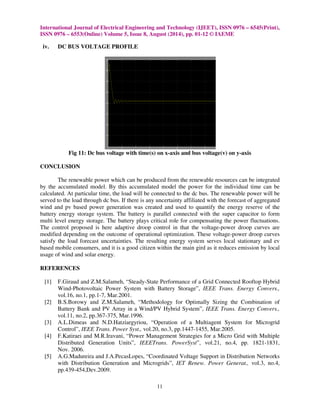 International Journal of Electrical Engineering and Technology (IJEET), ISSN 0976 – 6545(Print), 
ISSN 0976 – 6553(Online) Volume 5, Issue 8, August (2014), pp. 01-12 © IAEME 
11 
 
iv. DC BUS VOLTAGE PROFILE 
Fig 11: Dc bus voltage with time(s) on x-axis and bus voltage(v) on y-axis 
CONCLUSION 
The renewable power which can be produced from the renewable resources can be integrated 
by the accumulated model. By this accumulated model the power for the individual time can be 
calculated. At particular time, the load will be connected to the dc bus. The renewable power will be 
served to the load through dc bus. If there is any uncertainty affiliated with the forecast of aggregated 
wind and pv based power generation was created and used to quantify the energy reserve of the 
battery energy storage system. The battery is parallel connected with the super capacitor to form 
multi level energy storage. The battery plays critical role for compensating the power fluctuations. 
The control proposed is here adaptive droop control in that the voltage-power droop curves are 
modified depending on the outcome of operational optimization. These voltage-power droop curves 
satisfy the load forecast uncertainties. The resulting energy system serves local stationary and ev 
based mobile consumers, and it is a good citizen within the main gird as it reduces emission by local 
usage of wind and solar energy. 
REFERENCES 
[1] F.Giraud and Z.M.Salameh, “Steady-State Performance of a Grid Connected Rooftop Hybrid 
Wind-Photovoltaic Power System with Battery Storage”, IEEE Trans. Energy Convers., 
vol.16, no.1, pp.1-7, Mar.2001. 
[2] B.S.Borowy and Z.M.Salameh, “Methodology for Optimally Sizing the Combination of 
Battery Bank and PV Array in a Wind/PV Hybrid System”, IEEE Trans. Energy Convers., 
vol.11, no.2, pp.367-375, Mar.1996. 
[3] A.L.Dimeas and N.D.Hatziargyriou, “Operation of a Multiagent System for Microgrid 
Control”, IEEE Trans. Power Syst., vol.20, no.3, pp.1447-1455, Mar.2005. 
[4] F.Katiraei and M.R.Iravani, “Power Management Strategies for a Micro Grid with Multiple 
Distributed Generation Units”, IEEETrans. PowerSyst”, vol.21, no.4, pp. 1821-1831, 
Nov. 2006. 
[5] A.G.Madureira and J.A.PecasLopes, “Coordinated Voltage Support in Distribution Networks 
with Distribution Generation and Microgrids”, IET Renew. Power Generat., vol.3, no.4, 
pp.439-454,Dev.2009. 
 