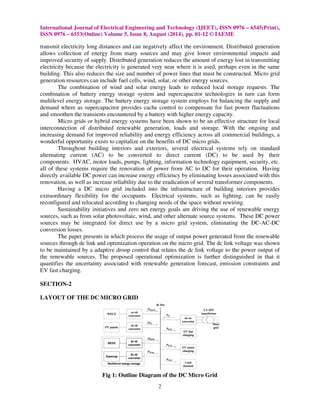 International Journal of Electrical Engineering and Technology (IJEET), ISSN 0976 
ISSN 0976 – 6553(Online) Volume 5, Issue 
transmit electricity long distances and can negatively affect the environment. Distributed generation 
allows collection of energy from many sources and may give lower environmental impacts and 
improved security of supply. Distributed generation reduces the amount of energy lost in transmitting 
electricity because the electricity is generated very near where it is used, 
building. This also reduces the size and number of power lines that must be constructed. Micro grid 
generation resources can include fuel cells, wind, solar, or other energy sources. 
The combination of wind and solar energy leads 
combination of battery energy storage system and supercapacitor technologies in turn can form 
multilevel energy storage. The battery energy storage system employs for balancing the supply and 
demand where as supercapacitor provides cache control to compensate for fast power fluctuations 
and smoothen the transients encountered by a battery with higher energy capacity. 
Micro grids or hybrid energy systems have been shown to be an effective structure for local 
interconnection of distributed renewable generation, loads and storage. With the ongoing and 
increasing demand for improved reliabili 
wonderful opportunity exists to capitalize on the benefits of DC micro g 
Throughout building interiors and exteriors, 
alternating current (AC) to be converted to direct current (DC) to be used by their 
components. HVAC, motor loads, pumps, lighting, information technology equip 
all of these systems require the renovation 
directly available DC power can increase energy efficiency by eliminating losses associated with this 
renovation, as well as increase reliability due to the 
Having a DC micro grid included 
extraordinary flexibility for the occupants. 
reconfigured and relocated according to changing needs of the space without rewiring 
Sustainability initiatives and zero net energy goals are driving the use of renewable energy 
sources, such as from solar photovoltaic, wind, and other alternate source systems. 
sources may be integrated for direct use by a micro grid system, eliminating the DC 
conversion losses. 
The paper presents in which process the usage of output power generated from the renewable 
sources through dc link and optimizatio 
to be maintained by a adaptive droop control that relates the dc link voltage to the power output of 
the renewable sources. The proposed operational optimization is further distinguished in that 
quantifies the uncertainty associated with renewable generation forecast, emission constraints and 
EV fast charging. 
SECTION-2 
LAYOUT OF THE DC MICRO GRID 
Fig 1: Outline 
8, August (2014), pp. 01-12 © IAEME 
2 
tion perhaps even in the same 
to reduced local storage 
acitor ection reliability and energy efficiency across all commercial buildings, a 
grids. 
several electrical systems rely on standard 
equipment, security, etc. 
of power from AC to DC for their operation. 
bility eradication of several transformer components. 
into the infrastructure of building interiors provides 
Electrical systems, such as lighting, can be easily 
igured optimization operation on the micro grid. The dc link voltage was shown 
Diagram of the DC Micro Grid 
– 6545(Print), 
requests. The 
ment, Having 
rewiring. 
These DC power 
DC-AC-DC 
n it 
 
