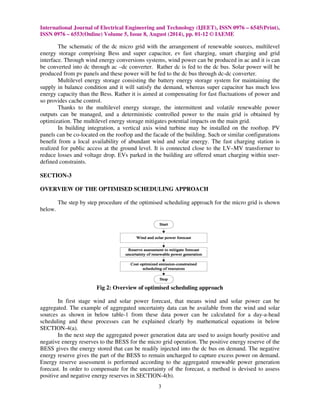 International Journal of Electrical Engineering and Technology (IJEET), ISSN 0976 
ISSN 0976 – 6553(Online) Volume 5, Issue 
8, August (2014), pp. 01-12 © IAEME 
The schematic of the dc micro grid with the arrangement of renewable sources, multilevel 
energy storage comprising Bess and super capacitor, ev fast charging, smart charging and grid 
interface. Through wind energy conversions systems, wind power can b 
be converted into dc through ac –dc converter. 
produced from pv panels and these power will be fed to the dc bus through dc 
Multilevel energy storage consist 
supply in balance condition and it will satisfy the demand, whereas super capacitor has much less 
energy capacity than the Bess. Rather it is aimed at compensating for fast fluctuations of power and 
so provides cache control. 
Thanks to the multilevel energy storage, the intermittent and volatile renewable power 
outputs can be managed, and a deterministic controlled power to the main grid is obtained by 
optimization. The multilevel energy storage mi 
In building integration, a vertical axis wind turbine may be installed on the rooftop. PV 
panels can be co-located on the rooftop and the facade of the building. Such or similar configurations 
benefit from a local availability of abundant wind and solar en 
realized for public access at the ground level. It is connected close to the LV 
reduce losses and voltage drop. EVs parked in the building are offered smart 
defined constraints. 
SECTION-3 
OVERVIEW OF THE OPTIMISED SCHEDULING APPROACH 
The step by step procedure of the optimised scheduling approach for the micro grid is shown 
below. 
Fig 2: Overview 
In first stage wind and solar power 
aggregated. The example of aggregated uncertainty data can be available from the wind and solar 
sources as shown in below table-1 
scheduling and these processes can be explained clearly by mathematical equations in below 
SECTION-4(a). 
In the next step the aggregated power generation data are used to assign hourly positive and 
negative energy reserves to the BESS for t 
BESS gives the energy stored that can be readily injected into the dc bus on demand. The negative 
energy reserve gives the part of the BESS to remain uncharged to capture excess power on demand. 
Energy reserve assessment is performed according to the aggregated renewable power generation 
forecast. In order to compensate for the uncertainty of the forecast, a method is devised to assess 
positive and negative energy reserves in SECTION 
3 
be produced in ac and it is can 
Rather dc is fed to the dc bus. Solar power will be 
dc-dc converter. 
consisting the battery energy storage system for maintaining the 
mitigates potential impacts on the main grid. 
al energy. The fast charging station 
LV–MV transformer to 
charging within user 
of optimised scheduling approach 
forecast, that means wind and solar power can be 
from these data power can be calculated f 
the micro grid operation. The positive energy reserve of the 
nergy ive SECTION-4(b). 
– 6545(Print), 
e ing tigates ergy. is 
user- 
for a day-a-head 
he  