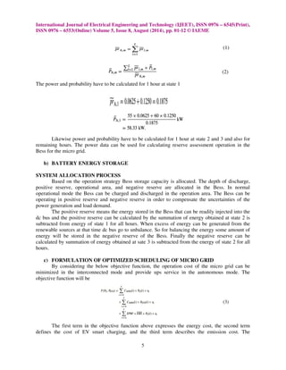 International Journal of Electrical Engineering and Technology (IJEET), ISSN 0976 
ISSN 0976 – 6553(Online) Volume 5, Issue 
8, August (2014), pp. 01-12 © IAEME 
The power and probability have to be calculated for 1 hour at state 1 
– 6545(Print), 
(1) 
(2) 
Likewise power and probability have to be calculated for 1 hour at state 2 and 3 
and also for 
remaining hours. The power data can be used for calculating reserve assessment operation 
Bess for the micro grid. 
b) BATTERY ENERGY STORAGE 
SYSTEM ALLOCATION PROCESS 
Based on the operation strategy 
in the 
Bess storage capacity is allocated. The depth of discharge, 
positive reserve, operational area, and negative reserve are allocated in the 
operational mode the Bess can be charged and dis 
operating in positive reserve and negative 
power generation and load demand. 
Bess. In normal 
discharged in the operation area. The 
Bess can be 
reserve in order der to compensate the uncertainties of the 
The positive reserve means the energy stored in the 
tive Bess that can be readily injected into the 
dc bus and the positive reserve can 
subtracted from energy of state 1 for all hours. 
renewable sources at that time dc bus go to unbalance. 
energy will be stored in the negat 
calculated by summation of energy obtained at sate 3 
hours. 
be calculated by the summation of energy obtained at state 2 
nergy is 
When excess of energy can be generated from 
the 
of 
ime So for balancing the energy some amount 
e negative reserve of the Bess. Finally the negative reserve can be 
c) FORMULATION OF OPTIMIZED SCHEDULING OF MICRO GRID 
By considering the below objective 
minimized in the interconnected mode and provide ups service in the autonomous mode. The 
objective function will be 
 
The first term in the objective function above expresses the energy cost, the second term 
defines the cost of EV smart charging, and the third term describes the emission cost. The 
5 
is subtracted from the energy of state 2 for all 
function, the operation cost of the micro grid can be 
(3) 
 