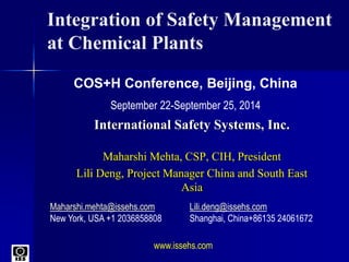 Integration of Safety Management
at Chemical Plants
International Safety Systems, Inc.
Maharshi Mehta, CSP, CIH, President
Lili Deng, Project Manager China and South East
Asia
COS+H Conference, Beijing, China
September 22-September 25, 2014
Maharshi.mehta@issehs.com Lili.deng@issehs.com
New York, USA +1 2036858808 Shanghai, China+86135 24061672
www.issehs.com
 