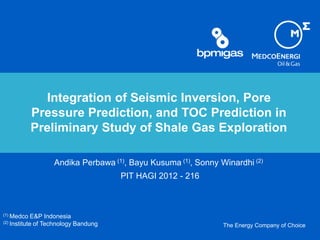The Energy Company of Choice
Integration of Seismic Inversion, Pore
Pressure Prediction, and TOC Prediction in
Preliminary Study of Shale Gas Exploration
Andika Perbawa (1), Bayu Kusuma (1), Sonny Winardhi (2)
PIT HAGI 2012 - 216
(1) Medco E&P Indonesia
(2) Institute of Technology Bandung
 