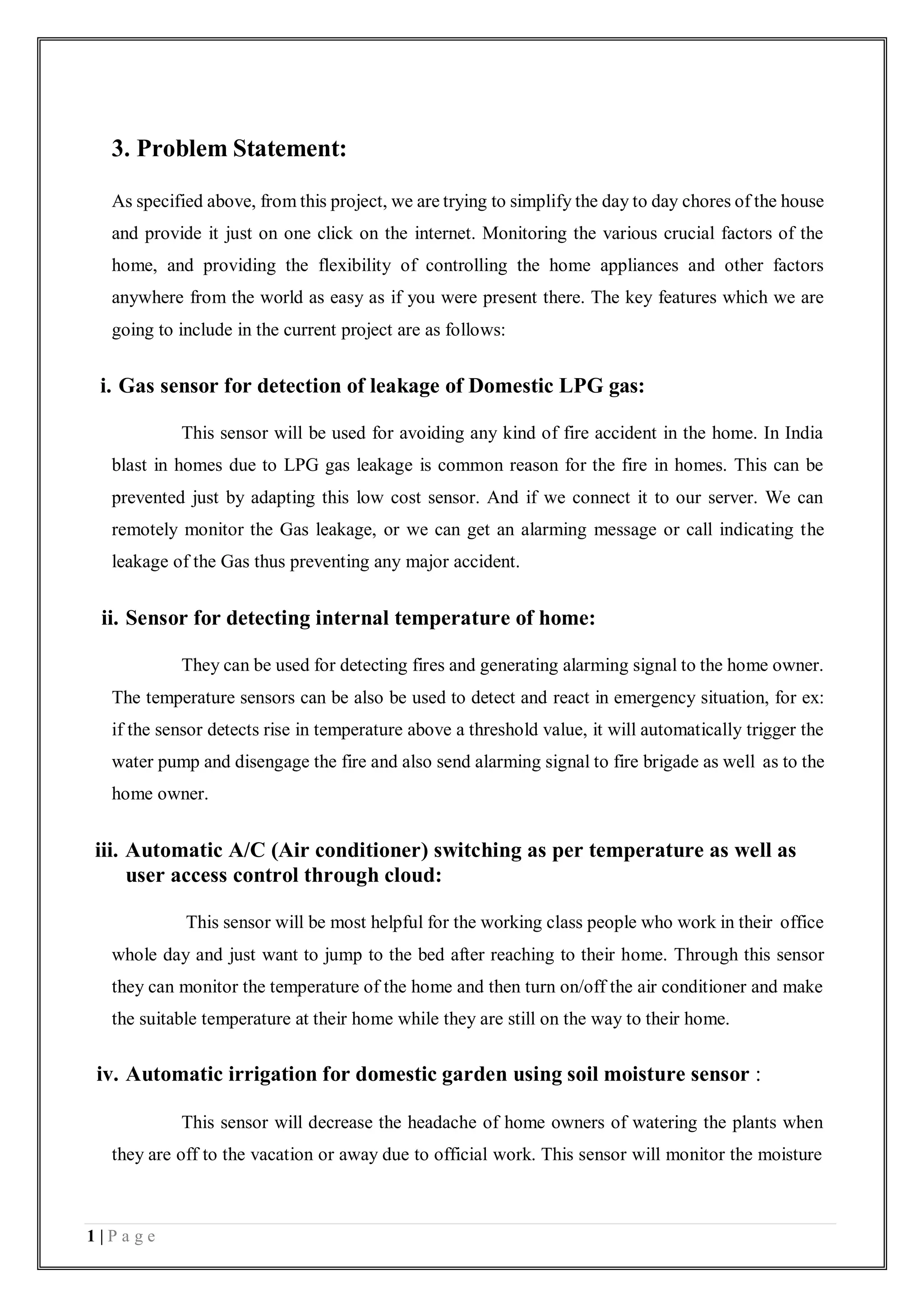 1 | P a g e
3. Problem Statement:
As specified above, from this project, we are trying to simplify the day to day chores of the house
and provide it just on one click on the internet. Monitoring the various crucial factors of the
home, and providing the flexibility of controlling the home appliances and other factors
anywhere from the world as easy as if you were present there. The key features which we are
going to include in the current project are as follows:
i. Gas sensor for detection of leakage of Domestic LPG gas:
This sensor will be used for avoiding any kind of fire accident in the home. In India
blast in homes due to LPG gas leakage is common reason for the fire in homes. This can be
prevented just by adapting this low cost sensor. And if we connect it to our server. We can
remotely monitor the Gas leakage, or we can get an alarming message or call indicating the
leakage of the Gas thus preventing any major accident.
ii. Sensor for detecting internal temperature of home:
They can be used for detecting fires and generating alarming signal to the home owner.
The temperature sensors can be also be used to detect and react in emergency situation, for ex:
if the sensor detects rise in temperature above a threshold value, it will automatically trigger the
water pump and disengage the fire and also send alarming signal to fire brigade as well as to the
home owner.
iii. Automatic A/C (Air conditioner) switching as per temperature as well as
user access control through cloud:
This sensor will be most helpful for the working class people who work in their office
whole day and just want to jump to the bed after reaching to their home. Through this sensor
they can monitor the temperature of the home and then turn on/off the air conditioner and make
the suitable temperature at their home while they are still on the way to their home.
iv. Automatic irrigation for domestic garden using soil moisture sensor :
This sensor will decrease the headache of home owners of watering the plants when
they are off to the vacation or away due to official work. This sensor will monitor the moisture
 