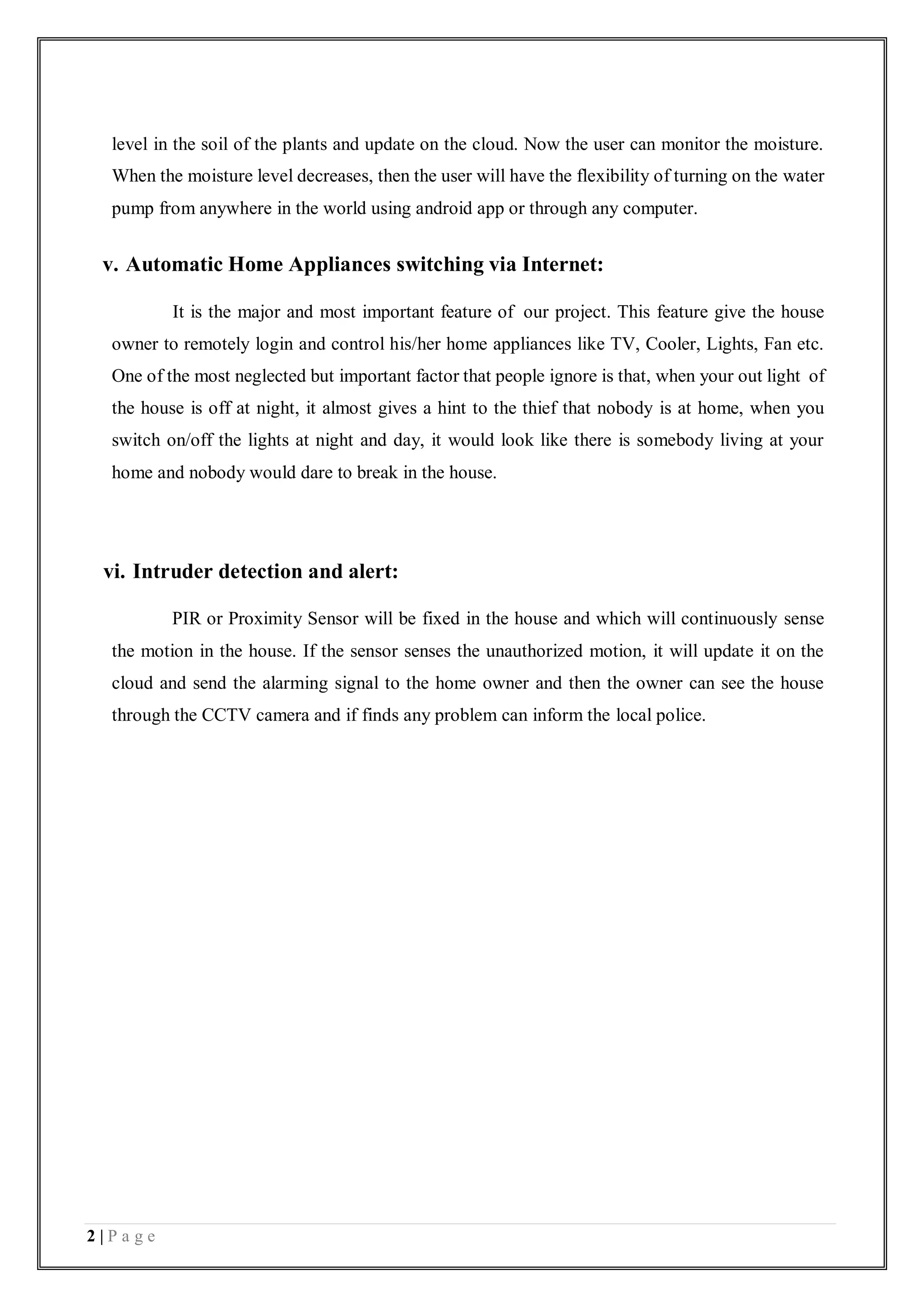 2 | P a g e
level in the soil of the plants and update on the cloud. Now the user can monitor the moisture.
When the moisture level decreases, then the user will have the flexibility of turning on the water
pump from anywhere in the world using android app or through any computer.
v. Automatic Home Appliances switching via Internet:
It is the major and most important feature of our project. This feature give the house
owner to remotely login and control his/her home appliances like TV, Cooler, Lights, Fan etc.
One of the most neglected but important factor that people ignore is that, when your out light of
the house is off at night, it almost gives a hint to the thief that nobody is at home, when you
switch on/off the lights at night and day, it would look like there is somebody living at your
home and nobody would dare to break in the house.
vi. Intruder detection and alert:
PIR or Proximity Sensor will be fixed in the house and which will continuously sense
the motion in the house. If the sensor senses the unauthorized motion, it will update it on the
cloud and send the alarming signal to the home owner and then the owner can see the house
through the CCTV camera and if finds any problem can inform the local police.
 