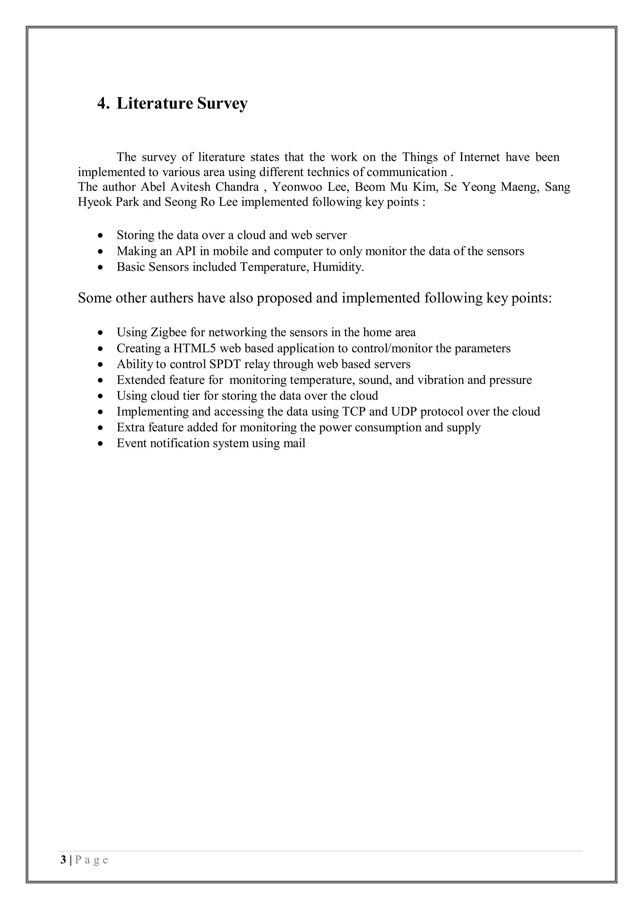 3 | P a g e
4. Literature Survey
The survey of literature states that the work on the Things of Internet have been
implemented to various area using different technics of communication .
The author Abel Avitesh Chandra , Yeonwoo Lee, Beom Mu Kim, Se Yeong Maeng, Sang
Hyeok Park and Seong Ro Lee implemented following key points :
 Storing the data over a cloud and web server
 Making an API in mobile and computer to only monitor the data of the sensors
 Basic Sensors included Temperature, Humidity.
Some other authers have also proposed and implemented following key points:
 Using Zigbee for networking the sensors in the home area
 Creating a HTML5 web based application to control/monitor the parameters
 Ability to control SPDT relay through web based servers
 Extended feature for monitoring temperature, sound, and vibration and pressure
 Using cloud tier for storing the data over the cloud
 Implementing and accessing the data using TCP and UDP protocol over the cloud
 Extra feature added for monitoring the power consumption and supply
 Event notification system using mail
 