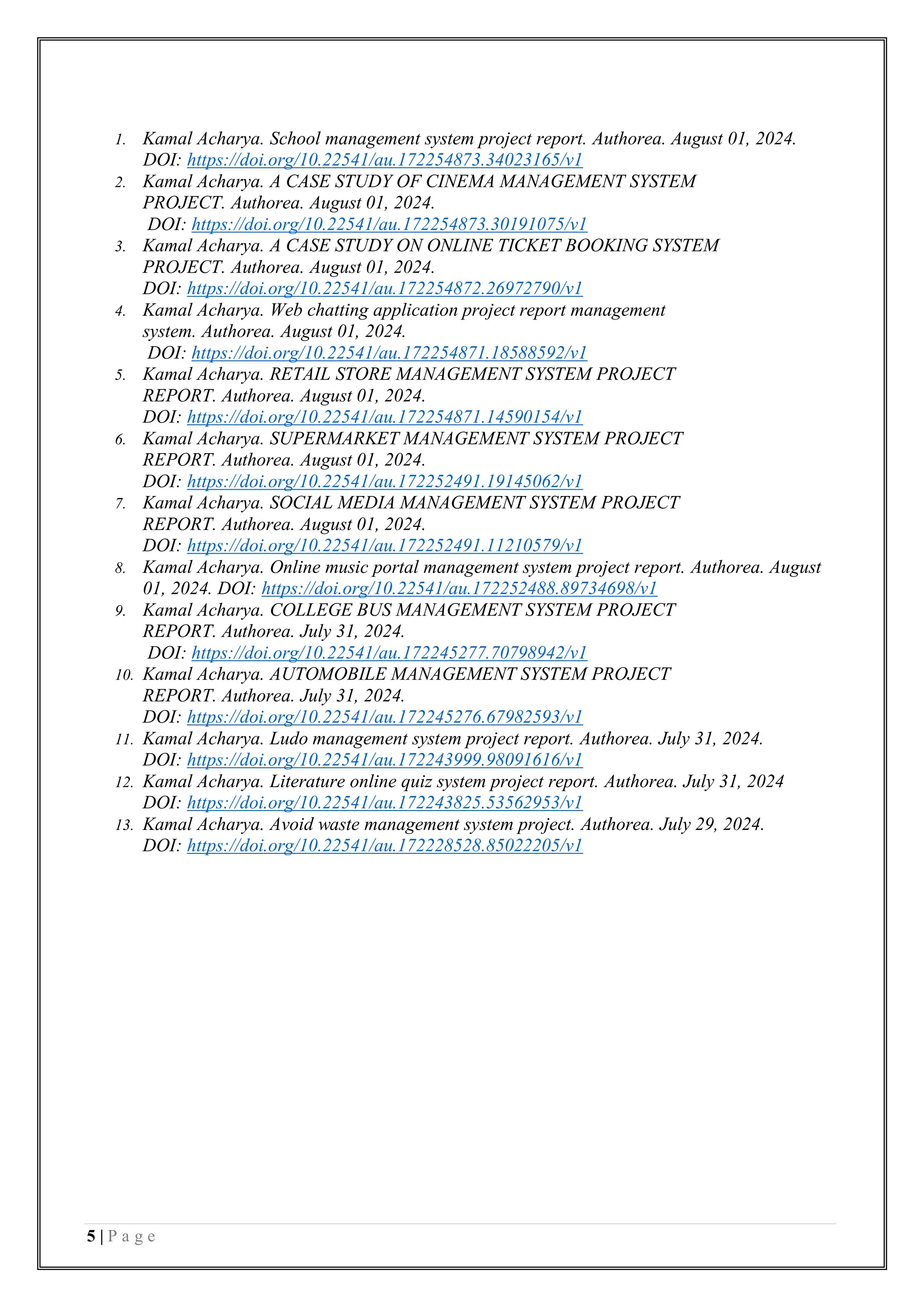 5 | P a g e
1. Kamal Acharya. School management system project report. Authorea. August 01, 2024.
DOI: https://doi.org/10.22541/au.172254873.34023165/v1
2. Kamal Acharya. A CASE STUDY OF CINEMA MANAGEMENT SYSTEM
PROJECT. Authorea. August 01, 2024.
DOI: https://doi.org/10.22541/au.172254873.30191075/v1
3. Kamal Acharya. A CASE STUDY ON ONLINE TICKET BOOKING SYSTEM
PROJECT. Authorea. August 01, 2024.
DOI: https://doi.org/10.22541/au.172254872.26972790/v1
4. Kamal Acharya. Web chatting application project report management
system. Authorea. August 01, 2024.
DOI: https://doi.org/10.22541/au.172254871.18588592/v1
5. Kamal Acharya. RETAIL STORE MANAGEMENT SYSTEM PROJECT
REPORT. Authorea. August 01, 2024.
DOI: https://doi.org/10.22541/au.172254871.14590154/v1
6. Kamal Acharya. SUPERMARKET MANAGEMENT SYSTEM PROJECT
REPORT. Authorea. August 01, 2024.
DOI: https://doi.org/10.22541/au.172252491.19145062/v1
7. Kamal Acharya. SOCIAL MEDIA MANAGEMENT SYSTEM PROJECT
REPORT. Authorea. August 01, 2024.
DOI: https://doi.org/10.22541/au.172252491.11210579/v1
8. Kamal Acharya. Online music portal management system project report. Authorea. August
01, 2024. DOI: https://doi.org/10.22541/au.172252488.89734698/v1
9. Kamal Acharya. COLLEGE BUS MANAGEMENT SYSTEM PROJECT
REPORT. Authorea. July 31, 2024.
DOI: https://doi.org/10.22541/au.172245277.70798942/v1
10. Kamal Acharya. AUTOMOBILE MANAGEMENT SYSTEM PROJECT
REPORT. Authorea. July 31, 2024.
DOI: https://doi.org/10.22541/au.172245276.67982593/v1
11. Kamal Acharya. Ludo management system project report. Authorea. July 31, 2024.
DOI: https://doi.org/10.22541/au.172243999.98091616/v1
12. Kamal Acharya. Literature online quiz system project report. Authorea. July 31, 2024
DOI: https://doi.org/10.22541/au.172243825.53562953/v1
13. Kamal Acharya. Avoid waste management system project. Authorea. July 29, 2024.
DOI: https://doi.org/10.22541/au.172228528.85022205/v1
 