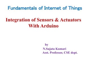 Integration of Sensors & Actuators
With Arduino
by
N.Sujata Kumari
Asst. Professor, CSE dept.
Fundamentals of Internet of Things
 