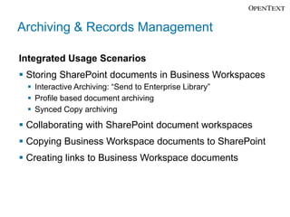 Archiving & Records Management

Integrated Usage Scenarios
 Storing SharePoint documents in Business Workspaces
  Interactive Archiving: “Send to Enterprise Library”
  Profile based document archiving
  Synced Copy archiving
 Collaborating with SharePoint document workspaces
 Copying Business Workspace documents to SharePoint
 Creating links to Business Workspace documents
 
