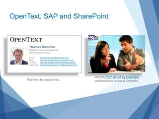 OpenText, SAP and SharePoint



     Thomas Demmler
     Director Product Management
     SAP Solutions Group

     Email:        thomas.demmler@opentext.com
     Blog:         http://thomasdemmler.wordpress.com/
     LinkedIn:     http://de.linkedin.com/in/thomasdemmler
     Slideshare:   http://www.slideshare.net/thomasdemmler




                                                             Join the SAP xECM by OpenText
    Feel free to contact me.                                 professionals group at LinkedIn.
 