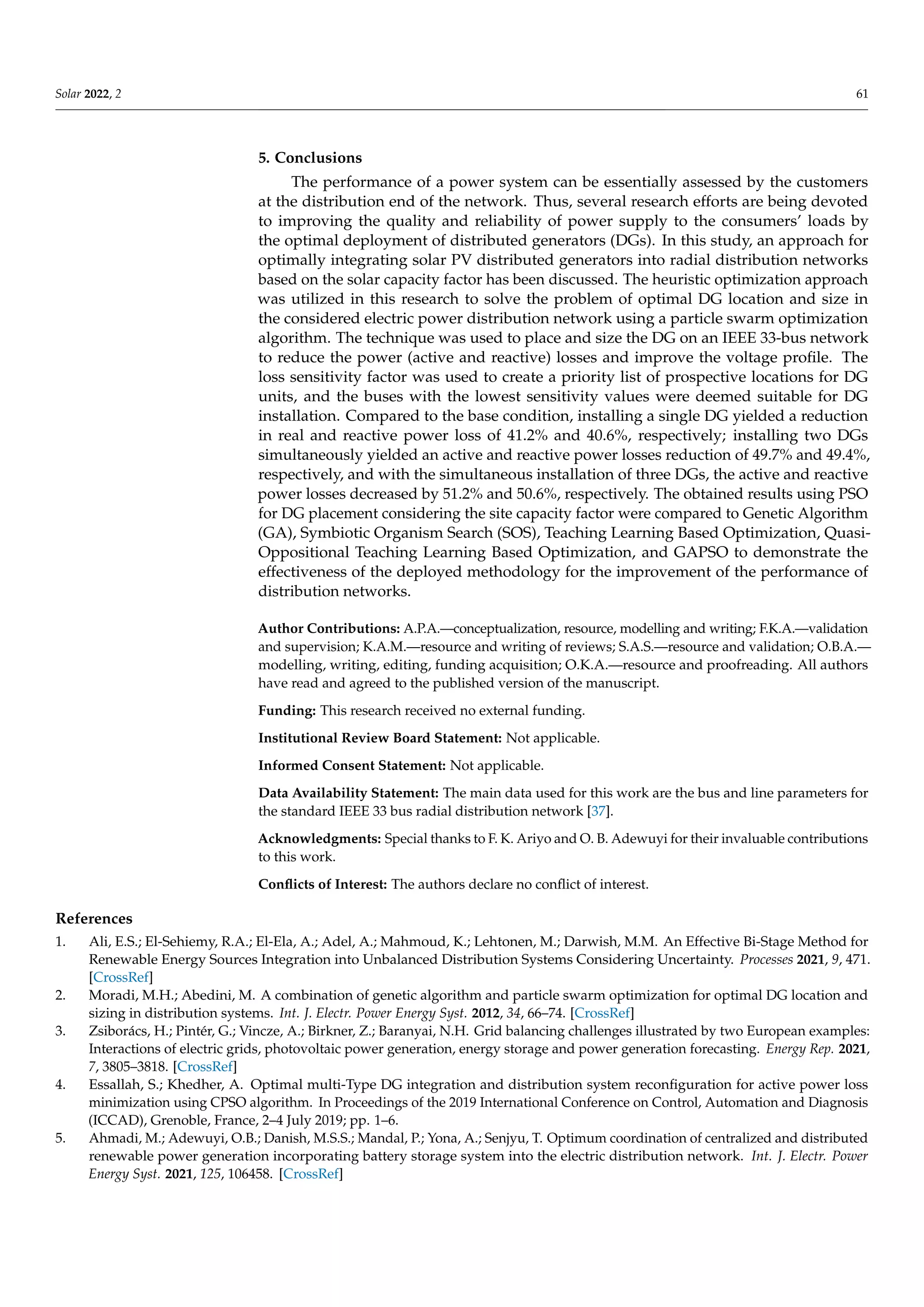 Solar 2022, 2 61
5. Conclusions
The performance of a power system can be essentially assessed by the customers
at the distribution end of the network. Thus, several research efforts are being devoted
to improving the quality and reliability of power supply to the consumers’ loads by
the optimal deployment of distributed generators (DGs). In this study, an approach for
optimally integrating solar PV distributed generators into radial distribution networks
based on the solar capacity factor has been discussed. The heuristic optimization approach
was utilized in this research to solve the problem of optimal DG location and size in
the considered electric power distribution network using a particle swarm optimization
algorithm. The technique was used to place and size the DG on an IEEE 33-bus network
to reduce the power (active and reactive) losses and improve the voltage profile. The
loss sensitivity factor was used to create a priority list of prospective locations for DG
units, and the buses with the lowest sensitivity values were deemed suitable for DG
installation. Compared to the base condition, installing a single DG yielded a reduction
in real and reactive power loss of 41.2% and 40.6%, respectively; installing two DGs
simultaneously yielded an active and reactive power losses reduction of 49.7% and 49.4%,
respectively, and with the simultaneous installation of three DGs, the active and reactive
power losses decreased by 51.2% and 50.6%, respectively. The obtained results using PSO
for DG placement considering the site capacity factor were compared to Genetic Algorithm
(GA), Symbiotic Organism Search (SOS), Teaching Learning Based Optimization, Quasi-
Oppositional Teaching Learning Based Optimization, and GAPSO to demonstrate the
effectiveness of the deployed methodology for the improvement of the performance of
distribution networks.
Author Contributions: A.P.A.—conceptualization, resource, modelling and writing; F.K.A.—validation
and supervision; K.A.M.—resource and writing of reviews; S.A.S.—resource and validation; O.B.A.—
modelling, writing, editing, funding acquisition; O.K.A.—resource and proofreading. All authors
have read and agreed to the published version of the manuscript.
Funding: This research received no external funding.
Institutional Review Board Statement: Not applicable.
Informed Consent Statement: Not applicable.
Data Availability Statement: The main data used for this work are the bus and line parameters for
the standard IEEE 33 bus radial distribution network [37].
Acknowledgments: Special thanks to F. K. Ariyo and O. B. Adewuyi for their invaluable contributions
to this work.
Conflicts of Interest: The authors declare no conflict of interest.
References
1. Ali, E.S.; El-Sehiemy, R.A.; El-Ela, A.; Adel, A.; Mahmoud, K.; Lehtonen, M.; Darwish, M.M. An Effective Bi-Stage Method for
Renewable Energy Sources Integration into Unbalanced Distribution Systems Considering Uncertainty. Processes 2021, 9, 471.
[CrossRef]
2. Moradi, M.H.; Abedini, M. A combination of genetic algorithm and particle swarm optimization for optimal DG location and
sizing in distribution systems. Int. J. Electr. Power Energy Syst. 2012, 34, 66–74. [CrossRef]
3. Zsiborács, H.; Pintér, G.; Vincze, A.; Birkner, Z.; Baranyai, N.H. Grid balancing challenges illustrated by two European examples:
Interactions of electric grids, photovoltaic power generation, energy storage and power generation forecasting. Energy Rep. 2021,
7, 3805–3818. [CrossRef]
4. Essallah, S.; Khedher, A. Optimal multi-Type DG integration and distribution system reconfiguration for active power loss
minimization using CPSO algorithm. In Proceedings of the 2019 International Conference on Control, Automation and Diagnosis
(ICCAD), Grenoble, France, 2–4 July 2019; pp. 1–6.
5. Ahmadi, M.; Adewuyi, O.B.; Danish, M.S.S.; Mandal, P.; Yona, A.; Senjyu, T. Optimum coordination of centralized and distributed
renewable power generation incorporating battery storage system into the electric distribution network. Int. J. Electr. Power
Energy Syst. 2021, 125, 106458. [CrossRef]
 