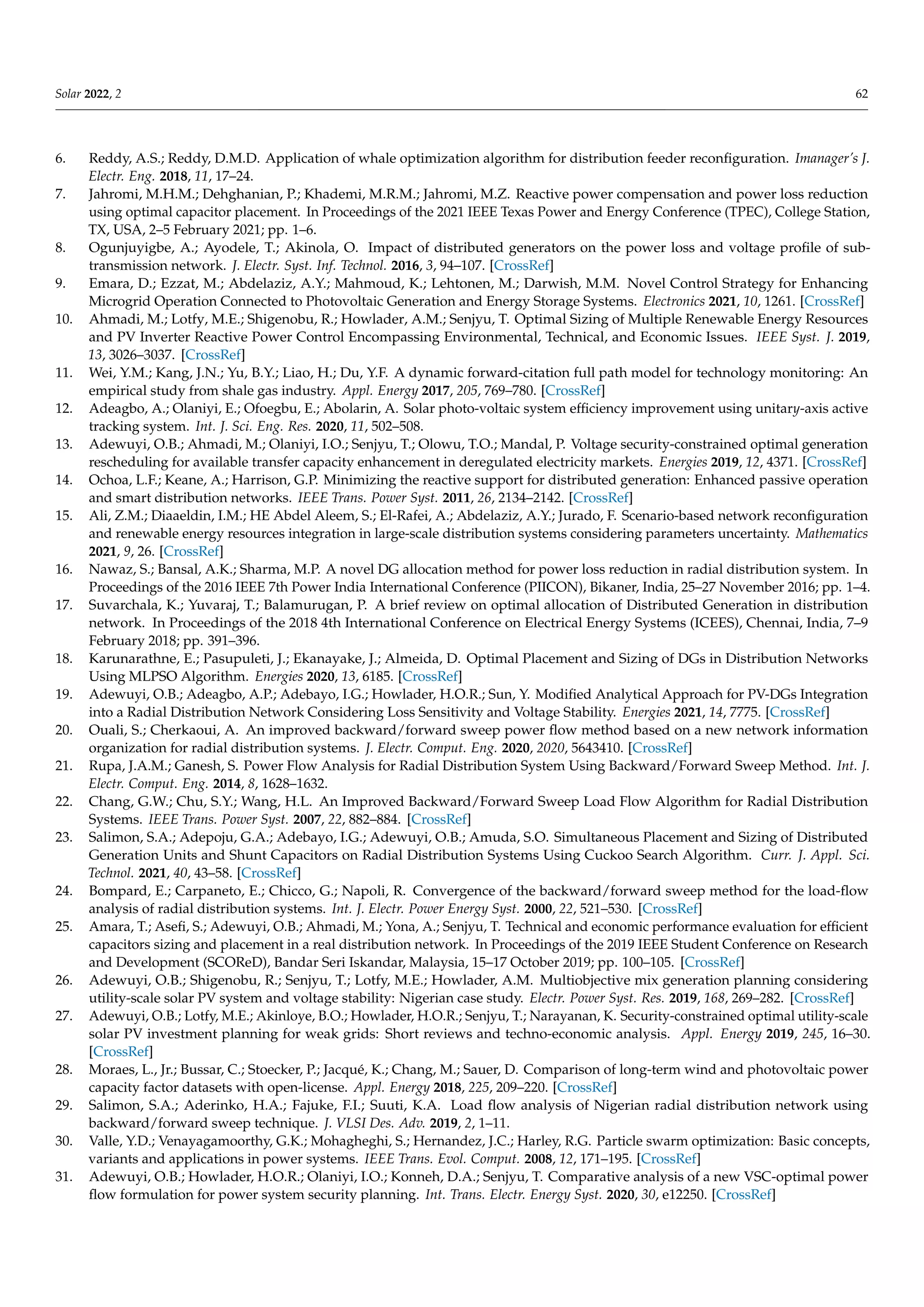 Solar 2022, 2 62
6. Reddy, A.S.; Reddy, D.M.D. Application of whale optimization algorithm for distribution feeder reconfiguration. Imanager’s J.
Electr. Eng. 2018, 11, 17–24.
7. Jahromi, M.H.M.; Dehghanian, P.; Khademi, M.R.M.; Jahromi, M.Z. Reactive power compensation and power loss reduction
using optimal capacitor placement. In Proceedings of the 2021 IEEE Texas Power and Energy Conference (TPEC), College Station,
TX, USA, 2–5 February 2021; pp. 1–6.
8. Ogunjuyigbe, A.; Ayodele, T.; Akinola, O. Impact of distributed generators on the power loss and voltage profile of sub-
transmission network. J. Electr. Syst. Inf. Technol. 2016, 3, 94–107. [CrossRef]
9. Emara, D.; Ezzat, M.; Abdelaziz, A.Y.; Mahmoud, K.; Lehtonen, M.; Darwish, M.M. Novel Control Strategy for Enhancing
Microgrid Operation Connected to Photovoltaic Generation and Energy Storage Systems. Electronics 2021, 10, 1261. [CrossRef]
10. Ahmadi, M.; Lotfy, M.E.; Shigenobu, R.; Howlader, A.M.; Senjyu, T. Optimal Sizing of Multiple Renewable Energy Resources
and PV Inverter Reactive Power Control Encompassing Environmental, Technical, and Economic Issues. IEEE Syst. J. 2019,
13, 3026–3037. [CrossRef]
11. Wei, Y.M.; Kang, J.N.; Yu, B.Y.; Liao, H.; Du, Y.F. A dynamic forward-citation full path model for technology monitoring: An
empirical study from shale gas industry. Appl. Energy 2017, 205, 769–780. [CrossRef]
12. Adeagbo, A.; Olaniyi, E.; Ofoegbu, E.; Abolarin, A. Solar photo-voltaic system efficiency improvement using unitary-axis active
tracking system. Int. J. Sci. Eng. Res. 2020, 11, 502–508.
13. Adewuyi, O.B.; Ahmadi, M.; Olaniyi, I.O.; Senjyu, T.; Olowu, T.O.; Mandal, P. Voltage security-constrained optimal generation
rescheduling for available transfer capacity enhancement in deregulated electricity markets. Energies 2019, 12, 4371. [CrossRef]
14. Ochoa, L.F.; Keane, A.; Harrison, G.P. Minimizing the reactive support for distributed generation: Enhanced passive operation
and smart distribution networks. IEEE Trans. Power Syst. 2011, 26, 2134–2142. [CrossRef]
15. Ali, Z.M.; Diaaeldin, I.M.; HE Abdel Aleem, S.; El-Rafei, A.; Abdelaziz, A.Y.; Jurado, F. Scenario-based network reconfiguration
and renewable energy resources integration in large-scale distribution systems considering parameters uncertainty. Mathematics
2021, 9, 26. [CrossRef]
16. Nawaz, S.; Bansal, A.K.; Sharma, M.P. A novel DG allocation method for power loss reduction in radial distribution system. In
Proceedings of the 2016 IEEE 7th Power India International Conference (PIICON), Bikaner, India, 25–27 November 2016; pp. 1–4.
17. Suvarchala, K.; Yuvaraj, T.; Balamurugan, P. A brief review on optimal allocation of Distributed Generation in distribution
network. In Proceedings of the 2018 4th International Conference on Electrical Energy Systems (ICEES), Chennai, India, 7–9
February 2018; pp. 391–396.
18. Karunarathne, E.; Pasupuleti, J.; Ekanayake, J.; Almeida, D. Optimal Placement and Sizing of DGs in Distribution Networks
Using MLPSO Algorithm. Energies 2020, 13, 6185. [CrossRef]
19. Adewuyi, O.B.; Adeagbo, A.P.; Adebayo, I.G.; Howlader, H.O.R.; Sun, Y. Modified Analytical Approach for PV-DGs Integration
into a Radial Distribution Network Considering Loss Sensitivity and Voltage Stability. Energies 2021, 14, 7775. [CrossRef]
20. Ouali, S.; Cherkaoui, A. An improved backward/forward sweep power flow method based on a new network information
organization for radial distribution systems. J. Electr. Comput. Eng. 2020, 2020, 5643410. [CrossRef]
21. Rupa, J.A.M.; Ganesh, S. Power Flow Analysis for Radial Distribution System Using Backward/Forward Sweep Method. Int. J.
Electr. Comput. Eng. 2014, 8, 1628–1632.
22. Chang, G.W.; Chu, S.Y.; Wang, H.L. An Improved Backward/Forward Sweep Load Flow Algorithm for Radial Distribution
Systems. IEEE Trans. Power Syst. 2007, 22, 882–884. [CrossRef]
23. Salimon, S.A.; Adepoju, G.A.; Adebayo, I.G.; Adewuyi, O.B.; Amuda, S.O. Simultaneous Placement and Sizing of Distributed
Generation Units and Shunt Capacitors on Radial Distribution Systems Using Cuckoo Search Algorithm. Curr. J. Appl. Sci.
Technol. 2021, 40, 43–58. [CrossRef]
24. Bompard, E.; Carpaneto, E.; Chicco, G.; Napoli, R. Convergence of the backward/forward sweep method for the load-flow
analysis of radial distribution systems. Int. J. Electr. Power Energy Syst. 2000, 22, 521–530. [CrossRef]
25. Amara, T.; Asefi, S.; Adewuyi, O.B.; Ahmadi, M.; Yona, A.; Senjyu, T. Technical and economic performance evaluation for efficient
capacitors sizing and placement in a real distribution network. In Proceedings of the 2019 IEEE Student Conference on Research
and Development (SCOReD), Bandar Seri Iskandar, Malaysia, 15–17 October 2019; pp. 100–105. [CrossRef]
26. Adewuyi, O.B.; Shigenobu, R.; Senjyu, T.; Lotfy, M.E.; Howlader, A.M. Multiobjective mix generation planning considering
utility-scale solar PV system and voltage stability: Nigerian case study. Electr. Power Syst. Res. 2019, 168, 269–282. [CrossRef]
27. Adewuyi, O.B.; Lotfy, M.E.; Akinloye, B.O.; Howlader, H.O.R.; Senjyu, T.; Narayanan, K. Security-constrained optimal utility-scale
solar PV investment planning for weak grids: Short reviews and techno-economic analysis. Appl. Energy 2019, 245, 16–30.
[CrossRef]
28. Moraes, L., Jr.; Bussar, C.; Stoecker, P.; Jacqué, K.; Chang, M.; Sauer, D. Comparison of long-term wind and photovoltaic power
capacity factor datasets with open-license. Appl. Energy 2018, 225, 209–220. [CrossRef]
29. Salimon, S.A.; Aderinko, H.A.; Fajuke, F.I.; Suuti, K.A. Load flow analysis of Nigerian radial distribution network using
backward/forward sweep technique. J. VLSI Des. Adv. 2019, 2, 1–11.
30. Valle, Y.D.; Venayagamoorthy, G.K.; Mohagheghi, S.; Hernandez, J.C.; Harley, R.G. Particle swarm optimization: Basic concepts,
variants and applications in power systems. IEEE Trans. Evol. Comput. 2008, 12, 171–195. [CrossRef]
31. Adewuyi, O.B.; Howlader, H.O.R.; Olaniyi, I.O.; Konneh, D.A.; Senjyu, T. Comparative analysis of a new VSC-optimal power
flow formulation for power system security planning. Int. Trans. Electr. Energy Syst. 2020, 30, e12250. [CrossRef]
 