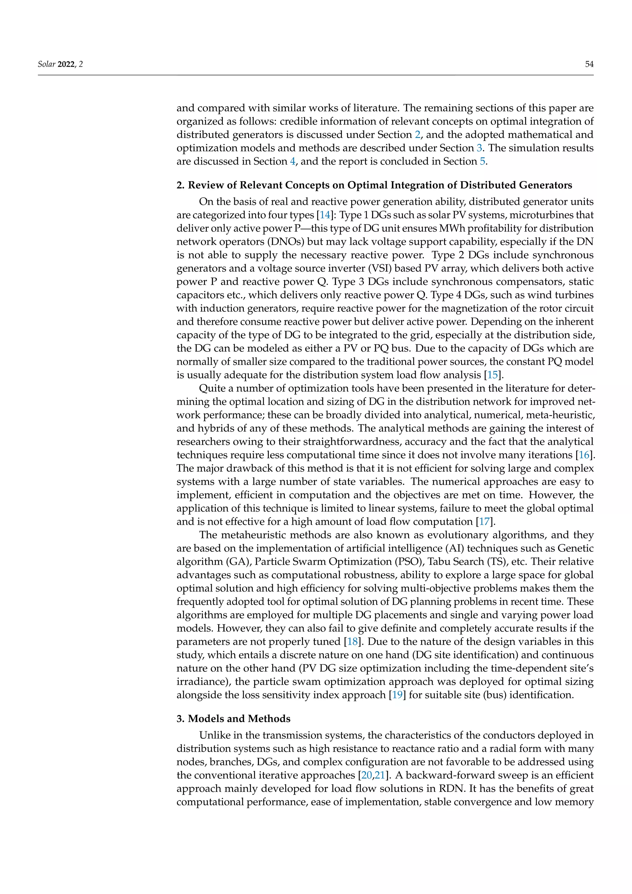 Solar 2022, 2 54
and compared with similar works of literature. The remaining sections of this paper are
organized as follows: credible information of relevant concepts on optimal integration of
distributed generators is discussed under Section 2, and the adopted mathematical and
optimization models and methods are described under Section 3. The simulation results
are discussed in Section 4, and the report is concluded in Section 5.
2. Review of Relevant Concepts on Optimal Integration of Distributed Generators
On the basis of real and reactive power generation ability, distributed generator units
are categorized into four types [14]: Type 1 DGs such as solar PV systems, microturbines that
deliver only active power P—this type of DG unit ensures MWh profitability for distribution
network operators (DNOs) but may lack voltage support capability, especially if the DN
is not able to supply the necessary reactive power. Type 2 DGs include synchronous
generators and a voltage source inverter (VSI) based PV array, which delivers both active
power P and reactive power Q. Type 3 DGs include synchronous compensators, static
capacitors etc., which delivers only reactive power Q. Type 4 DGs, such as wind turbines
with induction generators, require reactive power for the magnetization of the rotor circuit
and therefore consume reactive power but deliver active power. Depending on the inherent
capacity of the type of DG to be integrated to the grid, especially at the distribution side,
the DG can be modeled as either a PV or PQ bus. Due to the capacity of DGs which are
normally of smaller size compared to the traditional power sources, the constant PQ model
is usually adequate for the distribution system load flow analysis [15].
Quite a number of optimization tools have been presented in the literature for deter-
mining the optimal location and sizing of DG in the distribution network for improved net-
work performance; these can be broadly divided into analytical, numerical, meta-heuristic,
and hybrids of any of these methods. The analytical methods are gaining the interest of
researchers owing to their straightforwardness, accuracy and the fact that the analytical
techniques require less computational time since it does not involve many iterations [16].
The major drawback of this method is that it is not efficient for solving large and complex
systems with a large number of state variables. The numerical approaches are easy to
implement, efficient in computation and the objectives are met on time. However, the
application of this technique is limited to linear systems, failure to meet the global optimal
and is not effective for a high amount of load flow computation [17].
The metaheuristic methods are also known as evolutionary algorithms, and they
are based on the implementation of artificial intelligence (AI) techniques such as Genetic
algorithm (GA), Particle Swarm Optimization (PSO), Tabu Search (TS), etc. Their relative
advantages such as computational robustness, ability to explore a large space for global
optimal solution and high efficiency for solving multi-objective problems makes them the
frequently adopted tool for optimal solution of DG planning problems in recent time. These
algorithms are employed for multiple DG placements and single and varying power load
models. However, they can also fail to give definite and completely accurate results if the
parameters are not properly tuned [18]. Due to the nature of the design variables in this
study, which entails a discrete nature on one hand (DG site identification) and continuous
nature on the other hand (PV DG size optimization including the time-dependent site’s
irradiance), the particle swam optimization approach was deployed for optimal sizing
alongside the loss sensitivity index approach [19] for suitable site (bus) identification.
3. Models and Methods
Unlike in the transmission systems, the characteristics of the conductors deployed in
distribution systems such as high resistance to reactance ratio and a radial form with many
nodes, branches, DGs, and complex configuration are not favorable to be addressed using
the conventional iterative approaches [20,21]. A backward-forward sweep is an efficient
approach mainly developed for load flow solutions in RDN. It has the benefits of great
computational performance, ease of implementation, stable convergence and low memory
 